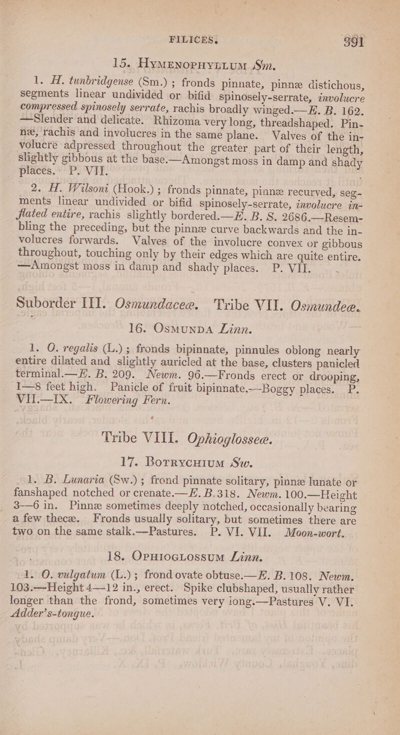 15. Hymenopuyptum Sm. 1. H. tunbridgense (Sm.) ; fronds pinnate, pinne distichous, segments linear undivided or bifid spinosely-serrate, involucre compressed spinosely serrate, rachis broadly winged.—E. B. 162. —Slender and delicate. Rhizoma very long, threadshaped. Pin- ne, rachis and involucres in the same plane. Valves of the in- volucre adpressed throughout the greater. part of their length, slightly gibbous at the base.—Amongst moss in damp and shady places.: P. VII. 2. H. Wilsont (Hook.) ; fronds pinnate, pinne recurved, seg-~ ments linear undivided or bifid spinosely-serrate, involucre in- jlated entire, rachis slightly bordered.—#. B. S. 2686.—Resem- bling the preceding, but the pinne curve backwards and the in- volucres forwards. Valves of the involucre convex or gibbous throughout, touching only by their edges which are quite entire. —Amongst moss in damp and shady places. P. VII, : Suborder III. Osmundacee. Tribe VII. Osmundee. 16. Osmunpa Linn. 1. O. regalis (L.) ; fronds bipinnate, pinnules oblong nearly entire dilated and slightly auricled at the base, clusters panicled terminal.—E. B. 209. Newm. 96.—Fronds erect or drooping, I—8 feet high. Panicle of fruit bipinnate.-—Boggy places. P. VII.—IX. Flowering Fern. Tribe VIII. Ophioglossee. 17. BorrycHium Sw. 1. B. Lunaria (Sw.); frond pinnate solitary, pinne lunate or fanshaped notched or crenate.—E. B.3i8. Newm. 100.—Height 3-—6 in. Pinne sometimes deeply notched, occasionally bearing a few thece. Fronds usually solitary, but sometimes there are two on the same stalk.—Pastures. P. VI. VII. Moon-wort. 18. OpHrocLossum Linn. 1. O. vulgatum (L.); frond ovate obtuse.—E. B.108. Newm. 103.—Height 4—12 in., erect. Spike clubshaped, usually rather longer than the frond, sometimes very iong.—Pastures V. VI. Adder’s-tongue.