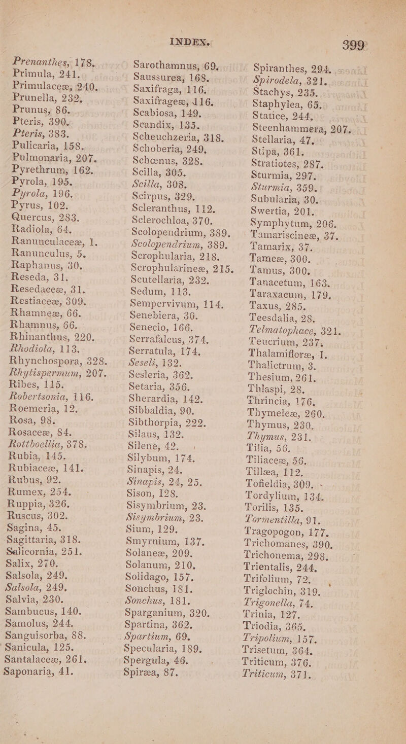 Prenanthes, 178. ~ Primula, 241. Primulacex, 240, Prunella, 232, Prunus, 86. Pteris, 390. Pieris, 383. ‘Pulicaria, 158, Pulmonaria, 207. Pyrethrum, 162. Pyrola, 195. Pyrola, 196. Pyrus, 102. Quercus, 283. Radiola, 64. Ranunculacez, 1. Ranunculus, 5. Raphanus, 30. Reseda, 31. Resedacee, 31. Restiacez, 309. Rhamnee, 66. Rhamnus, 66. Rhinanthus, 220. Rhodiola, 113. Rhynchospora, 328. Rhytispermum, 207. Ribes, 115. Robertsonia, 116. Roemeria, 12. Rosa, 98. Rosacee, 84. Rottboellia, 378. Rubia, 145. Rubiacee, 141. Rubus, 92. Rumex, 254. Ruppia, 326. Ruscus, 302. Sagina, 45. Sagittaria, 318. Selicornia, 251. Salix, 270. Salsola, 249. Salsola, 249, Salvia, 230. Sambucus, 140. Samolus, 244. ‘Sanguisorba, &amp;8. Sanicula, 125. Santalacee, 261. Saponaria, 41. INDEX.» Sarothamnus, 69, Saussurea, 168. Saxifraga, 116. Saxifrages:, 116. Scabiosa, 149. Scandix, 135. Scheuchzeria, 318. Schoberia, 249, Scheenus, 328. Scilla, 305. Scilla, 308. Scirpus, 329, Scleranthus, 112. Sclerochloa, 370. Scolopendrium, 389. Scrophularia, 218. Scrophularinez, 215. Scutellaria, 232. Sedum, 113. Sempervivum, 114, Senebiera, 30. Senecio, 166. Serrafalcus, 374, Serratula, 174, Seseli, 182. Sesleria, 362. Setaria, 356. Sherardia, 142. Sibbaldia, 90. SHaus, 132. Silene, 42. Silybum, 174, Sinapis, 24, Sinapis, 24, 25. Sison, 128, Sisymbrium, 238. Sisymbrium, 23. Sium, 129, Smyrnium, 137. Solanez, 209. Solanum, 210, Solidago, 157. Sonchus, 181. Sonchus, 181, Sparganium, 320. Spartina, 362. Spartium, 69. Specularia, 189. Spergula, 46. Spireea, 87. 399° Spirodela, 321, Stachys, 235... Staphylea, 65, Statice, 244, Steenhammera, 207. Stellaria, 47, Stipa, 361. Stratiotes, 287. Sturmia, 297, Sturmia, 359. Subularia, 30. Swertia, 201. Symphytum, 206. Tamarix, 37. Tames, 300. - Tamus, 300. Tanacetum, 163. Taraxacum, 179. Taxus, 285. Teesdalia, 28. Felmatophace, 321. Teucrium, 237, Thalamiflore, 1, Thalictrum, 3. Thesium, 261, Thlaspi, 28. Thrincia, 176. Thymelez, 260, Thymus, 230. Thymus, 231, Tilia, 56: Tiliacex, 56, Tillwa, 112, Tofieldia, 309. - Tordylium, 134. Torilis, 135. Tormentilla, 91, Tragopogon, 177. Trichomanes, 390, Trichonema, 298, Trientalis, 244, Prifolium, 72:0 vg Triglochin, 319, Trigonella, 74, Trinia, 127, Triodia, 365, Tripolium, 157. Trisetum, 364, Triticum, 376. Triticum, 371.