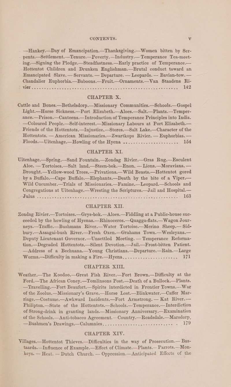 —Hankey.—Day of Emancipation.—Thanksgiving.—Women bitten by Ser- pents.—Settlement.—Tenure.— Poverty.—Industry.— Temperance Tea-meet- ing.—Signing the Pledge.—Steadfastness.—Early practice of Temperance.— Hottentot Children and Drunken Englishman.—Brutal conduct toward an Emancipated Slave. — Servants. — Departure. — Leopards. — Bavian-tow. — Chandalier Euphorbia.—Baboons.—Fruit.—Ornaments.—Van Staadens Ri- BREE. 5 4 Sena s eB NIae Salts aie io Malle Meea poser se Pok eens sols holes Heid feel slo tals 142 CHAPTER X. Cattle and Bones.—Bethelsdorp.—Missionary Communities.—Schools.—Gospel Light.—Horse Sickness.—Port Elizabeth.—Aloes.—Salt.—Plants.—Temper- ance.—Prison.—Canteens.— Introduction of Temperance Principles into India. —Coloured People.—Self-interest.—Missionary Labours at Port Hlizabeth.— _ Friends of the Hottentots—Injustice.—Stores.—Salt Lake.—Character of the Hottentots. — American Missionaries——Zwartkops Rivier. — Euphorbias. — ' Floods.—Uitenhage.—Howling of the Hyena ............eeeeeecces 154 CHAPTER XI. Uitenhage.—Spring.—Sand Fountain.—Zondag Rivier.—Gras Rug.—Esculent Aloe. — Tortoises.—Salt land.—Steen-bok.—Enon, — Lions.—Moravians. — Drought.—Yellow-wood Trees.—Privations.— Wild Beasts.—Hottentot gored by a Buffalo—tCape Buffalo.—EHlephants.—Death by the bite of a Viper.— Wild Cucumber.—Trials of Missionaries —Famine.—Leopard.—Schools and Congregations at Uitenhage.—Wresting the Scriptures.—Jail and Hospital.— OUIUS: ss RPstt i Rebtel hove eam mene Y suhag. Maaco fovens drake 163 CHAPTER XII. Zondag Rivier.—Tortoises.—Grys-bok.—Aloes.—Fiddling at a Public-house suc- ceeded by the howling of Hyenas.—Rhinoceros.—Quagga-flats.— Wagon Jour- . neys.—Traffic.—Bushmans River.—Water Tortoise-——Merino Sheep.— Sid- bury.—Assagai-bush River.—Fresh Oxen.—Grahams Town.—Wesleyans.— Deputy Lieutenant Governor.—Unsettled Meeting. — Temperance Reforma- tion.—Degraded Hottentots.—Silent Devotion.—Jail.—Frost-bitten Patient. —Address of a Bechuana.—Young Christians.—Departure.—Rain.— Large Worms.—Difficulty in making a Fire.—Hyena...............200008- 171 CHAPTER XIII. Weather.—The Koodoo.—Great Fish River.—Fort Brown.—Difficulty at the Ford.—The African Coney.—Tomlinsons Post.—Death of a Bullock.—Plants. —Travelling.—Fort Beaufort.—Spirits interdicted in Frontier Towns.—-War of the Zoolus.—Missionary’s Grave.—Horse Lost.—Blinkwater.—Caffer Mar- riage.—Costume.—Awkward Incidents——Fort Armstrong. — Kat River.— Philipton.—State of the Hottentots——Schools.—Temperance.— Interdiction of Strong-drink in granting lands.—Missionary Anniversary.—Examination of the Schools.—Anti-tobacco Agreement.—Country.—Readsdale.—Marsdorp, —Bushmen’s, Drawings:—Calummies, .........020+ cee eeeeesors ¢ ae CHAPTER XIV. Villages.—Hottentot Thieves.—Difficulties in the way of Prosecution.— Bas- taards.—Influence of Example.—Effect of Climate ——Plants.— Parrots.—Mon- keys. — Heat. —Dutch Church. — Oppression.—Anticipated Effects of the