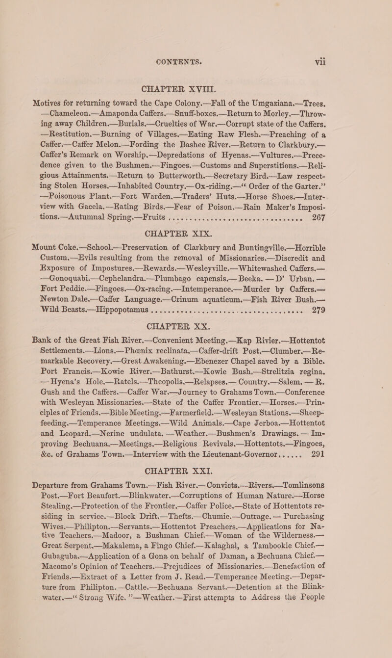 CHAPTER XVIII. Motives for returning toward the Cape Colony.—Fall of the Umgaziana.—Trees, —Chameleon.—Amaponda Caffers.—Snuff-boxes.—Return to Morley.—Throw- ing away Children.—Burials.—Cruelties of War.—-Corrupt state of the Caffers. —Restitution.— Burning of Villages.—Hating Raw Flesh.—Preaching of a Caffer.—Caffer Melon.—Fording the Bashee River.—Return to Clarkbury.— Caffer’s Remark on Worship.—Depredations of Hyenas.—Vultures.—Prece- dence given to the Bushmen.—Fingoes.—Customs and Superstitions.—Reli- gious Attainments.—Return to Butterworth.—Secretary Bird.—Law respect- ing Stolen Horses.—Inhabited Country. Ox-riding.—“ Order of the Garter.” —Poisonous Plant.—Fort Warden.—Traders’ Huts.—Horse Shoes.—Inter- view with Gacela.—Eating Birds.—Fear of Poison.—Rain Maker’s Imposi- tions.—Autumnal Spring.—Fruits ..........cccceees Pe ee see ©6267 CHAPTER XIX. Mount Coke.—School.—Preservation of Clarkbury and Buntingville.—Horrible Custom.—Evils resulting from the removal of Missionaries.—Discredit and Exposure of Impostures.—Rewards.—Wesleyville.—Whitewashed Caffers.— —Gonoquabi.—Cephelandra.—Plumbago capensis.— Beeka. —D’ Urban. — Fort Peddie.—Fingoes.—Ox-racing.—Intemperance.— Murder by Caffers.— Newton Dale.—Caffer Language.—Crinum aquaticum.—Fish River Bush.— Wild Beasts.—Hippopotamus ...... Sale senate ita oe (se Re iatsraeee CHAPTER XX. Bank of the Great Fish River.—Convenient Meeting.—Kap Rivier.—Hottentot Settlements.—Lions.— Phenix reclinata.—Caffer-drift Post.—Clumber.—Re- markable Recovery.—Great Awakening.—Ebenezer Chapel saved by a Bible. Port Francis.—Kowie River.—Bathurst.—Kowie Bush.—Strelitzia regina. —Hyena’s Hole.—Ratels.—Theopolis.—Relapses.— Country.—Salem. — R. Gush and the Caffers.—Caffer War.—Journey to Grahams Town.—Conference with Wesleyan Missionaries.—State of the Caffer Frontier.—Horses.—Prin- ciples of Friends.—Bible Meeting.—Farmerfield.—Wesleyan Stations.—Sheep- feeding.—Temperance Meetings.—Wild Animals.—Cape Jerboa.—Hottentot and Leopard.—Nerine undulata. —Weather.—Bushmen’s Drawings. — Im- proving Bechuana.—Meetings.—Religious Revivals.—Hottentots.—Fingoes, &amp;c. of Grahams Town.—Interview with the Lieutenant-Governor...... 291 CHAPTER XXI. Departure from Grahams Town.—Fish River.—Convicts._-Rivers.—Tomlinsons Post.—Fort Beaufort.—Blinkwater.—Corruptions of Human Nature.—Horse Stealing.—Protection of the Frontier.—Caffer Police.—State of Hottentots re- siding in service.—Block Drift.—Thefts.—Chumie.—Outrage. — Purchasing Wives.—Philipton.—Servants.— Hottentot Preachers.—Applications for Na- tive Teachers——Madoor, a Bushman Chief.—Woman of the Wilderness.— Great Serpent.—Makalema, a Fingo Chief.—Kalaghal, a Tambookie Chief.— Gubaguba.—Application of a Gona on behalf of Daman, a Bechuana Chief.— Macomo’s Opinion of Teachers.—Prejudices of Missionaries.—Benefaction of Friends.—Extract of a Letter from J. Read.—Temperance Meeting.—Depar- ture from Philipton.—Cattle.—Bechuana Servant.—Detention at the Blink- water.—‘‘ Strong Wife. ’—Weather.—First attempts to Address the People