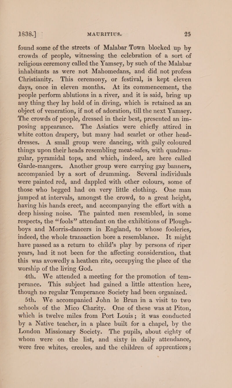 found some of the streets of Malabar Town blocked up by crowds of people, witnessing the celebration of a sort of religious ceremony called the Yamsey, by such of the Malabar inhabitants as were not Mahomedans, and did. not profess Christianity. This ceremony, or festival, is kept eleven days, once in eleven months. At its commencement, the people perform ablutions in a river, and it is said, bring up any thing they lay hold of in diving, which is retained as an object of veneration, if not of adoration, till the next Yamsey. The crowds of people, dressed in their best, presented an im- posing appearance. The Asiatics were chiefly attired in white cotton drapery, but many had scarlet or other head- dresses. A small group were dancing, with gaily coloured things upon their heads resembling meat-safes, with quadran- gular, pyramidal tops, and which, indeed, are here called Garde-mangers. Another group were carrying gay banners, accompanied by a sort of drumming. Several individuals were painted red, and dappled with other colours, some of those who begged had on very little clothing. One man jumped at intervals, amongst the crowd, to a great height, having his hands erect, and accompanying the effort with a deep hissing noise. The painted men resembled, in some respects, the “fools” attendant on the exhibitions of Plough- boys and Morris-dancers in England, to whose fooleries, indeed, the whole transaction bore a resemblance. It might have passed as a return to child’s play by persons of riper years, had it not been for the affecting consideration, that this was avowedly a heathen rite, occupying the place of the worship of the living God. 4th. We attended a meeting for the promotion of tem- perance. This subject had gained a little attention here, though no regular Temperance Society had been organized. 5th. We accompanied John le Brun in a visit to two schools of the Mico Charity. One of these was at Piton, which is twelve miles from Port Louis; it was conducted by a Native teacher, in a place built for a chapel, by the London Missionary Society. The pupils, about eighty of whom were on the list, and sixty in daily attendance, were free whites, creoles, and the children of apprentices ;