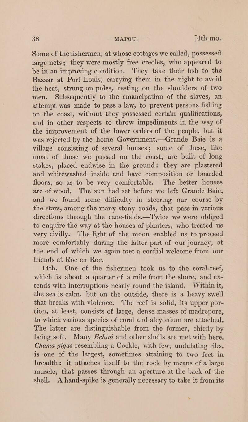 Some of the fishermen, at whose cottages we called, possessed large nets; they were mostly free creoles, who appeared to be in an improving condition. They take their fish to the Bazaar at Port Louis, carrying them in the night to avoid the heat, strung on poles, resting on the shoulders of two men. Subsequently to the emancipation of the slaves, an attempt was made to pass a law, to prevent persons fishing on the coast, without they possessed certain qualifications, and in other respects to throw impediments in the way of the improvement of the lower orders of the people, but it was rejected by the home Government.—Grande Baie is a village consisting of several houses; some of these, like most of those we passed on the coast, are built of long stakes, placed endwise in the ground: they are plastered and whitewashed inside and have composition or boarded floors, so as to be very comfortable. The better houses are of wood. The sun had set before we left Grande Baie, and we found some difficulty in steering our course by the stars, among the many stony roads, that pass in various directions through the cane-fields—Twice we were obliged to enquire the way at the houses of planters, who treated us very civilly. The light of the moon enabled us to proceed more comfortably during the latter part of our journey, at the end of which we again met a cordial welcome from our friends at Roc en Roc. 14th. One of the fishermen took us to the coral-reef, which is about a quarter of a mile from the shore, and ex- tends with interruptions nearly round the island. Within it, the sea is calm, but on the outside, there is a heavy swell that breaks with violence. The reef is solid, its upper por- tion, at least, consists of large, dense masses of madrepore, to which various species of coral and alcyonium are attached. The latter are distinguishable from the former, chiefly by being soft. Many Hchini and other shells are met with here. Chama gigas resembling a Cockle, with few, undulating ribs, is one of the largest, sometimes attaining to two feet in breadth: it attaches itself to the rock by means of a large muscle, that passes through an aperture at the back of the shell. A hand-spike is generally necessary to take it from its