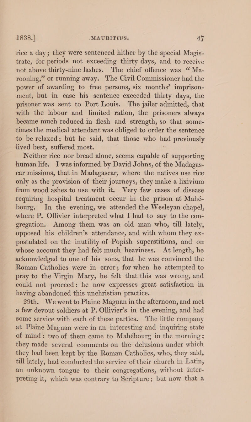 rice a day; they were sentenced hither by the special Magis- trate, for periods not exceeding thirty days, and to receive not above thirty-nine lashes. The chief offence was “ Ma- rooning,” or running away. ‘The Civil Commissioner had the power of awarding to free persons, six months’ imprison- ment, but in case his sentence exceeded thirty days, the prisoner was sent to Port Louis. The jailer admitted, that with the labour and limited ration, the prisoners always became much reduced in flesh and strength, so that some- times the medical attendant was obliged to order the sentence to be relaxed; but he said, that those who had previously lived best, idioted most. Neither rice nor bread alone, seems capable of supporting human life. I was informed by David Johns, of the Madagas- car missions, that in Madagascar, where the natives use rice only as the provision of their journeys, they make a lixivium from wood ashes to use with it. Very few cases of disease requiring hospital treatment occur in the prison at Mahé- bourg. In the evening, we attended the Wesleyan chapel, where P. Ollivier interpreted what I had to say to the con- gregation. Among them was an old man who, till lately, opposed his children’s attendance, and with whom they ex- postulated on the inutility of Popish superstitions, and on whose account they had felt much heaviness. At length, he acknowledged to one of his sons, that he was convinced the Roman Catholics were in error; for when he attempted to pray to the Virgin Mary, he felt that this was wrong, and could not proceed: he now expresses great satisfaction in having abandoned this unchristian practice. 29th. We went to Plaine Magnan in the afternoon, and met a few devout soldiers at P. Ollivier’s in the evening, and had some service with each of these parties. The little company at Plaine Magnan were in an interesting and inquiring state of mind: two of them came to Mahébourg in the morning ; they made several comments on the delusions under which they had been kept by the Roman Catholics, who, they said, till lately, had conducted the service of their church in Latin, an unknown tongue to their congregations, without inter- preting it, which was contrary to Scripture; but now that a