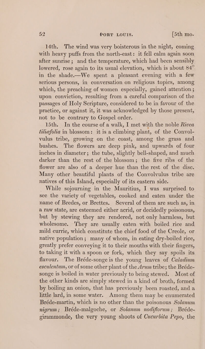 14th. The wind was very boisterous in the night, coming with heavy puffs from the north-east: it fell calm again soon after sunrise; and the temperature, which had been sensibly lowered, rose again to its usual elevation, which is about 84° in the shade.—We spent a pleasant evening with a few Serious persons, in conversation on religious topics, among which, the preaching of women especially, gained attention ; upon conviction, resulting from a careful comparison of the passages of Holy Scripture, considered to be in favour of the practice, or against it, it was acknowledged by those present, not to be contrary to Gospel order. 15th. In the course of a walk, I met with the noble Rivea tiliefolia in blossom: it is a climbing plant, of the Convol- vulus tribe, growing on the coast, among the grass and bushes. The flowers are deep pink, and upwards of four inches in diameter; the tube, slightly bell-shaped, and much darker than the rest of the blossom; the five ribs of the flower are also of a deeper hue than the rest of the disc. Many other beautiful plants of the Convolvulus tribe are natives of this Island, especially of its eastern side. _ While sojourning in the Mauritius, I was surprised to see the variety of vegetables, cooked and eaten under the name of Bredes, or Brettes. Several of them are such as, in a raw state, are esteemed either acrid, or decidedly poisonous, but by stewing they are rendered, not only harmless, but wholesome. ‘They are usually eaten with boiled rice and mild currie, which constitute the chief food of the Creole, or native population; many of whom, in eating dry-boiled rice, greatly prefer conveying it to their mouths with their fingers, to taking it with a spoon or fork, which they say spoils its flavour. The Bréde-songe is the young leaves of Caladium esculentum, or of some other plant of the Arum tribe; the Bréde- songe 1s boiled in water previously to being stewed. Most of the other kinds are simply stewed in a kind of broth, formed by boiling an onion, that has previously been roasted, and a little lard, in some water. Among them may be enumerated Bréde-martin, which is no other than the poisonous Solanum nigrum; Bréde-malgoche, or Solanum nodiflorum; Bréde- girammonde, the very young shoots of Cucurbita Pepo, the