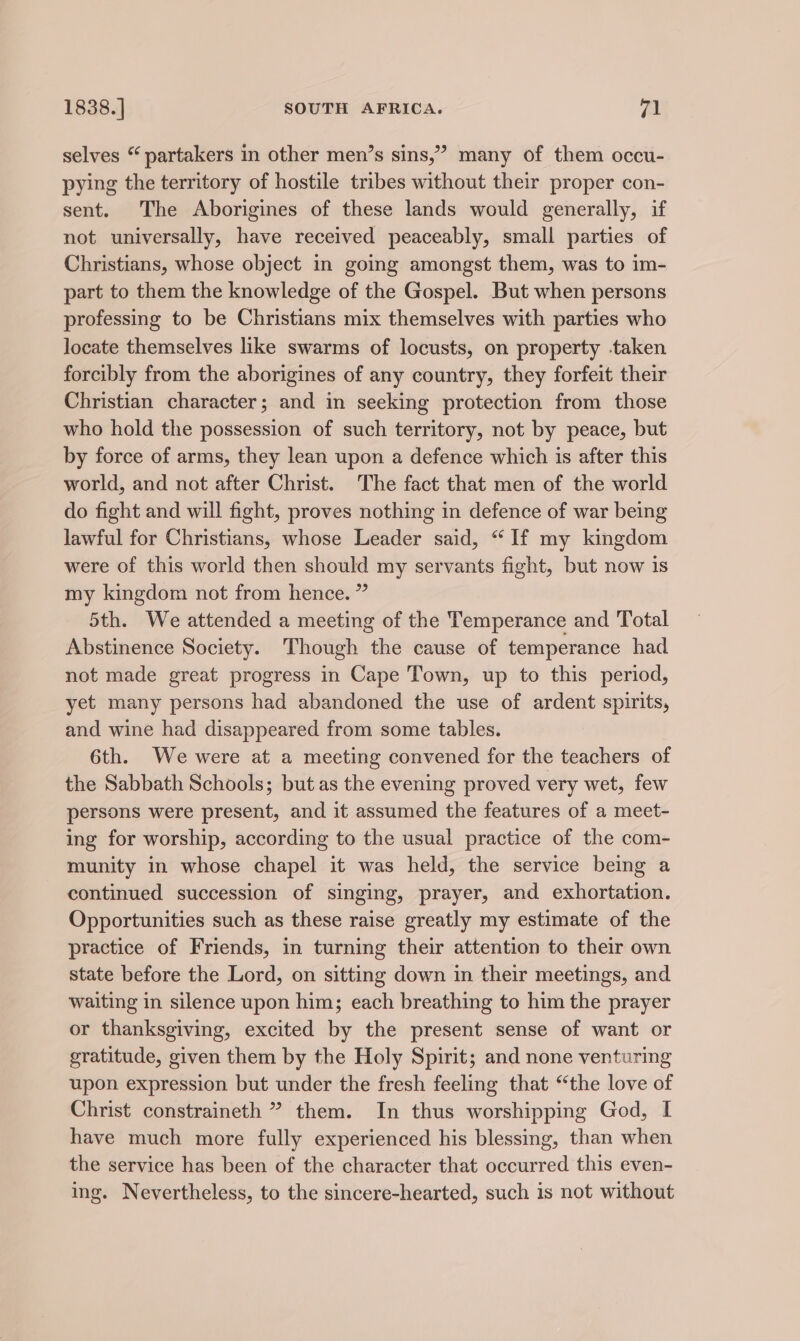 selves “ partakers in other men’s sins,” many of them occu- pying the territory of hostile tribes without their proper con- sent. The Aborigines of these lands would generally, if not universally, have received peaceably, small parties of Christians, whose object in going amongst them, was to im- part to them the knowledge of the Gospel. But when persons professing to be Christians mix themselves with parties who locate themselves like swarms of locusts, on property taken forcibly from the aborigines of any country, they forfeit their Christian character; and in seeking protection from those who hold the possession of such territory, not by peace, but by force of arms, they lean upon a defence which is after this world, and not after Christ. The fact that men of the world do fight and will fight, proves nothing in defence of war being lawful for Christians, whose Leader said, “If my kingdom were of this world then should my servants fight, but now is my kingdom not from hence. ” 5th. We attended a meeting of the Temperance and Total Abstinence Society. Though the cause of temperance had not made great progress in Cape Town, up to this period, yet many persons had abandoned the use of ardent spirits, and wine had disappeared from some tables. 6th. We were at a meeting convened for the teachers of the Sabbath Schools; but as the evening proved very wet, few persons were present, and it assumed the features of a meet- ing for worship, according to the usual practice of the com- munity in whose chapel it was held, the service being a continued succession of singing, prayer, and exhortation. Opportunities such as these raise greatly my estimate of the practice of Friends, in turning their attention to their own state before the Lord, on sitting down in their meetings, and waiting in silence upon him; each breathing to him the prayer or thanksgiving, excited by the present sense of want or gratitude, given them by the Holy Spirit; and none venturing upon expression but under the fresh feeling that “the love of Christ constraineth ” them. In thus worshipping God, I have much more fully experienced his blessing, than when the service has been of the character that occurred this even- ing. Nevertheless, to the sincere-hearted, such is not without