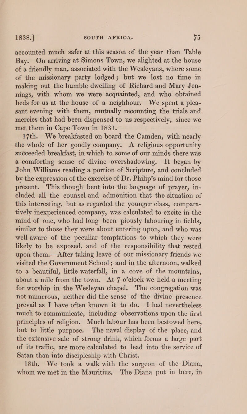accounted much safer at this season of the year than Table Bay. On arriving at Simons Town, we alighted at the house of a friendly man, associated with the Wesleyans, where some of the missionary party lodged; but we lost no time in making out the humble dwelling of Richard and Mary Jen- nings, with whom we were acquainted, and who obtained beds for us at the house of a neighbour. We spent a plea- sant evening with them, mutually recounting the trials and mercies that had been dispensed to us respectively, since we met them in Cape Town in 1831. 17th. We breakfasted on board the Camden, with nearly the whole of her goodly company. A religious opportunity succeeded breakfast, in which to some of our minds there was a comforting sense of divine overshadowing. It began by John Williams reading a portion of Scripture, and concluded by the expression of the exercise of Dr. Philip’s mind for those present. This though bent into the language of prayer, in- cluded all the counsel and admonition that the situation of this interesting, but as regarded the younger class, compara- tively inexperienced company, was calculated to excite in the mind of one, who had long been piously labouring in fields, similar to those they were about entering upon, and who was well aware of the peculiar temptations to which they were likely to be exposed, and of the responsibility that rested upon them.—After taking leave of our missionary friends we visited the Government School; and in the afternoon, walked to a beautiful, little waterfall, in a cove of the mountains, about a mile from the town. At 7 o’clock we held a meeting for worship in the Wesleyan chapel. The congregation was not numerous, neither did the sense of the divine presence prevail as I have often known it to do. I had nevertheless much to communicate, including observations upon the first principles of religion. Much labour has been bestowed here, but to little purpose. The naval display of the place, and the extensive sale of strong drink, which forms a large part of its traffic, are more calculated to lead into the service of Satan than into discipleship with Christ. 18th. We took a walk with the surgeon of the Diana, whom we met in the Mauritius, The Diana put in here, in