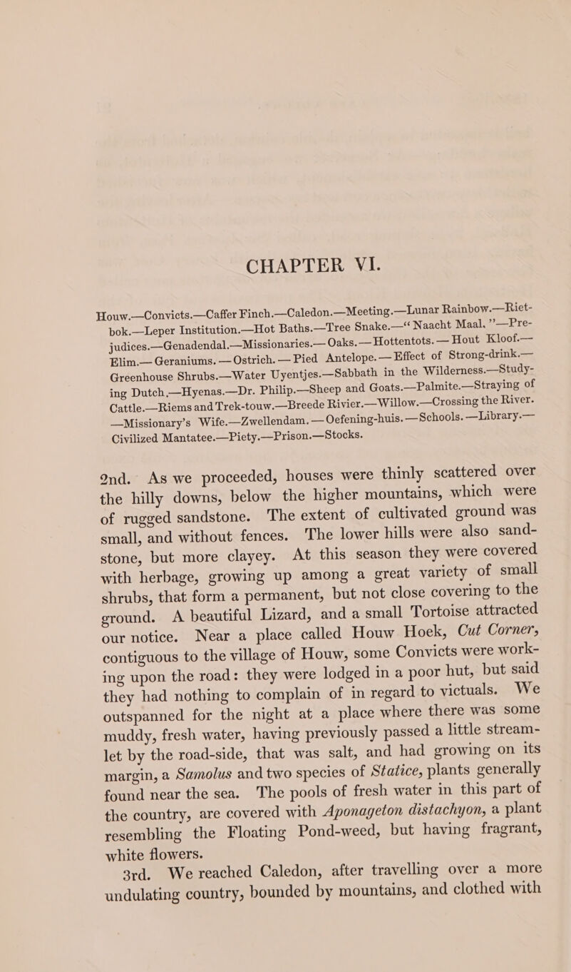 Houw.—Convicts.—Caffer Finch _—Caledon.—Meeting.—Lunar Rainbow.—Riet- bok.—Leper Institution.—Hot Baths.—Tree Snake.—‘“‘ Naacht Maal. ”?__Pre- judices. -Genadendal.—Missionaries.— Oaks. —Hottentots. — Hout Kloof.— Elim.— Geraniums. — Ostrich. — Pied Antelope. — Effect of Strong-drink.— Greenhouse Shrubs.—Water Uyentjes.—Sabbath in the Wilderness.—Study- ing Dutch,—Hyenas.—Dr. Philip.—Sheep and Goats.—Palmite.—Straying of Cattle.—Riems and Trek-touw.—Breede Rivier.—Willow.—Crossing the River. —Missionary’s Wife.—Zwellendam. — Oefening-huis. —Schools. —Library.— Civilized Mantatee.—Piety.—Prison.—Stocks. ond. As we proceeded, houses were thinly scattered over the hilly downs, below the higher mountains, which were of rugged sandstone. The extent of cultivated ground was small, and without fences. The lower hills were also sand- stone, but more clayey. At this season they were covered with herbage, growing up among a great variety of small shrubs, that form a permanent, but not close covering to the ground. A beautiful Lizard, and a small Tortoise attracted our notice. Near a place called Houw Hoek, Cut Corner, contiguous to the village of Houw, some Convicts were work- ing upon the road: they were lodged in a poor hut, but said they had nothing to complain of in regard to victuals. We outspanned for the night at a place where there was some muddy, fresh water, having previously passed a little stream- let by the road-side, that was salt, and had growing on its margin, a Samolus and two species of Statice, plants generally found near the sea. The pools of fresh water in this part of the country, are covered with Aponageion distachyon, a plant resembling the Floating Pond-weed, but having fragrant, white flowers. 3rd. We reached Caledon, after travelling over a more undulating country, bounded by mountains, and clothed with