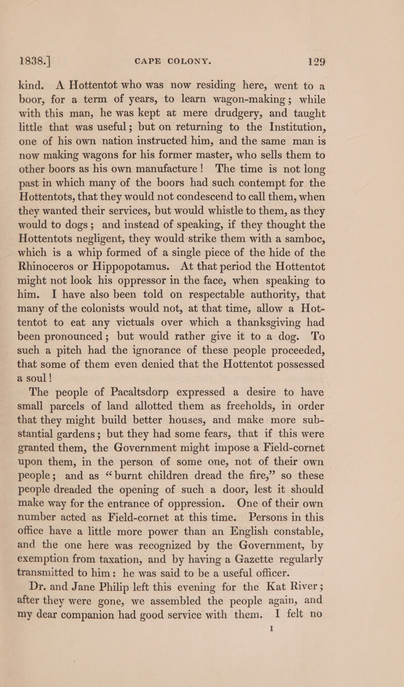 kind. A Hottentot who was now residing here, went to a boor, for a term of years, to learn wagon-making; while with this man, he was kept at mere drudgery, and taught little that was useful; but on returning to the Institution, one of his own nation instructed him, and the same man is now making wagons for his former master, who sells them to other boors as his own manufacture! The time is not long past in which many of the boors had such contempt for the Hottentots, that they would not condescend to call them, when they wanted their services, but would whistle to them, as they would to dogs; and instead of speaking, if they thought the Hottentots negligent, they would strike them with a samboc, which is a whip formed of a single piece of the hide of the Rhinoceros or Hippopotamus. At that period the Hottentot might not look his oppressor in the face, when speaking to him. I have also been told on respectable authority, that many of the colonists would not, at that time, allow a Hot- tentot to eat any victuals over which a thanksgiving had been pronounced ; but would rather give it to a dog. To such a pitch had the ignorance of these people proceeded, that some of them even denied that the Hottentot possessed a soul ! | The people of Pacaltsdorp expressed a desire to have small parcels of land allotted them as freeholds, in order that they might build better houses, and make more sub- stantial gardens; but they had some fears, that if this were granted them, the Government might impose a Field-cornet upon them, in the person of some one, not of their own people; and as “burnt children dread the fire,” so these people dreaded the opening of such a door, lest it should make way for the entrance of oppression. One of their own number acted as Field-cornet at this time. Persons in this office have a little more power than an English constable, and the one here was recognized by the Government, by exemption from taxation, and by having a Gazette regularly transmitted to him: he was said to be a useful officer. Dr. and Jane Philip left this evening for the Kat River; after they were gone, we assembled the people again, and my dear companion had good service with them. I felt no I