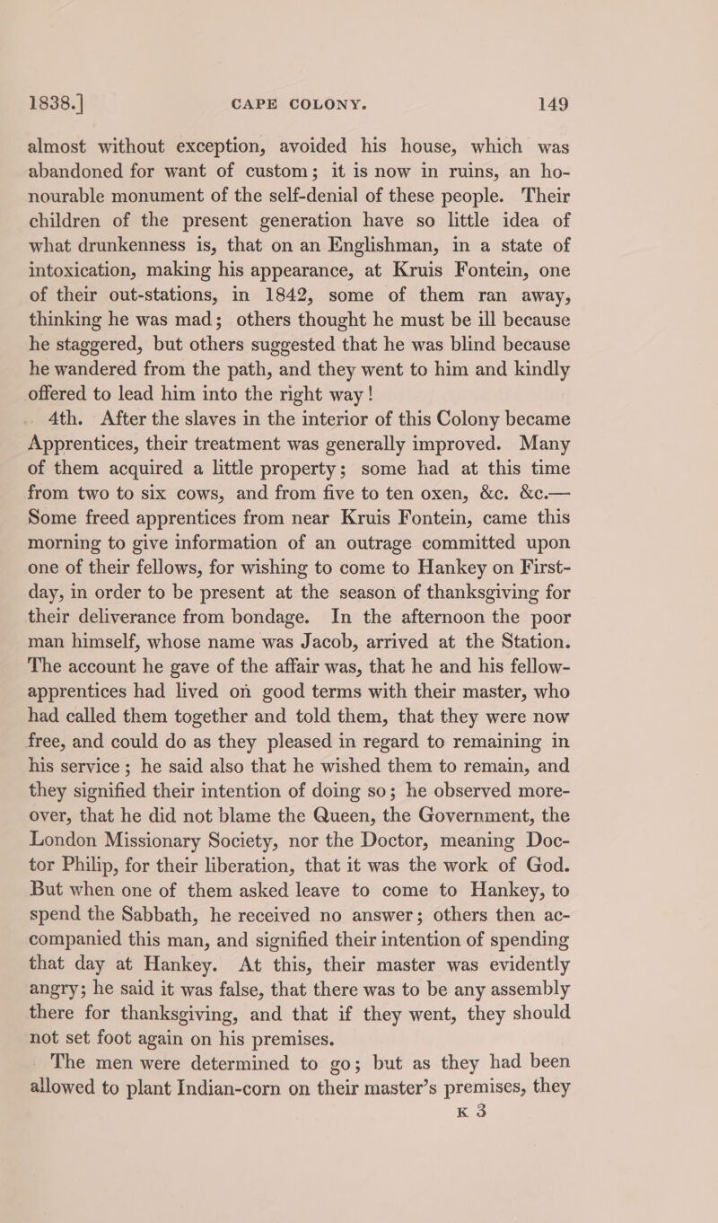 almost without exception, avoided his house, which was abandoned for want of custom; it is now in ruins, an ho- nourable monument of the self-denial of these people. Their children of the present generation have so little idea of what drunkenness is, that on an Englishman, in a state of intoxication, making his appearance, at Kruis Fontein, one of their out-stations, in 1842, some of them ran away, thinking he was mad; others thought he must be ill because he staggered, but others suggested that he was blind because he wandered from the path, and they went to him and kindly offered to lead him into the right way ! 4th. After the slaves in the interior of this Colony became Apprentices, their treatment was generally improved. Many of them acquired a little property; some had at this time from two to six cows, and from five to ten oxen, &amp;c. &amp;c.— Some freed apprentices from near Kruis Fontein, came this morning to give information of an outrage committed upon one of their fellows, for wishing to come to Hankey on First- day, in order to be present at the season of thanksgiving for their deliverance from bondage. In the afternoon the poor man himself, whose name was Jacob, arrived at the Station. The account he gave of the affair was, that he and his fellow- apprentices had lived on good terms with their master, who had called them together and told them, that they were now free, and could do as they pleased in regard to remaining in his service ; he said also that he wished them to remain, and they signified their intention of doing so; he observed more- over, that he did not blame the Queen, the Government, the London Missionary Society, nor the Doctor, meaning Doc- tor Philip, for their liberation, that it was the work of God. But when one of them asked leave to come to Hankey, to spend the Sabbath, he received no answer; others then ac- companied this man, and signified their intention of spending that day at Hankey. At this, their master was evidently angry; he said it was false, that there was to be any assembly there for thanksgiving, and that if they went, they should not set foot again on his premises. The men were determined to go; but as they had been allowed to plant Indian-corn on their master’s premises, they K 3