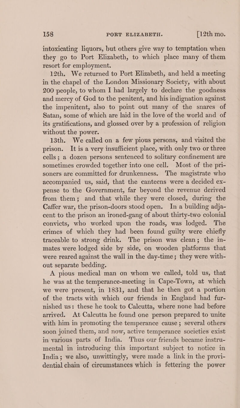 intoxicating liquors, but others give way to temptation when they go to Port Elizabeth, to which place many of them resort for employment. 12th. We returned to Port Elizabeth, and held a meeting in the chapel of the London Missionary Society, with about 200 people, to whom I had largely to declare the goodness and mercy of God to the penitent, and his indignation against the impenitent, also to point out many of the snares of Satan, some of which are laid in the love of the world and of its gratifications, and glossed over by a profession of religion without the power. 13th. We called on a few pious persons, and visited the prison. It is a very insufficient place, with only two or three cells; a dozen persons sentenced to solitary confinement are sometimes crowded together into one cell. Most of the pri- soners are committed for drunkenness. The magistrate who accompanied us, said, that the canteens were a decided ex- pense to the Government, far beyond the revenue derived from them; and that while they were closed, during the Caffer war, the prison-doors stood open. In a building adja- cent to the prison an ironed-gang of about thirty-two colonial convicts, who worked upon the roads, was lodged. The crimes of which they had been found guilty were chiefly traceable to strong drink. The prison was clean; the in- mates were lodged side by side, on wooden platforms that were reared against the wall in the day-time; they were with- out separate bedding. A pious medical man on whom we called, told us, that he was at the temperance-meeting in Cape-Town, at which we were present, in 1831, and that he then got a portion of the tracts with which our friends in England had fur- nished us: these he took to Calcutta, where none had before arrived. At Calcutta he found one person prepared to unite with him in promoting the temperance cause; several others soon joined them, and now, active temperance societies exist in various parts of India. Thus our friends became instru- mental in introducing this important subject to notice in India; we also, unwittingly, were made a link in the provi- dential chain of circumstances which is fettering the power