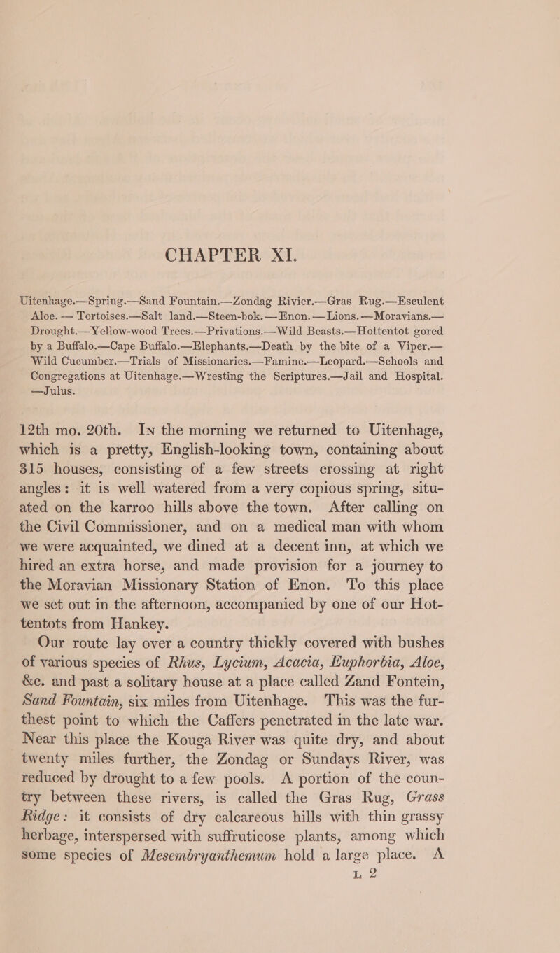 CHAPTER XI. Uitenhage.—Spring.—Sand Fountain.—Zondag Rivier.—Gras Rug.—Esculent Aloe. -— Tortoises.—Salt land.—Steen-bok.— Enon.— Lions. —Moravians.— Drought.—Yellow-wood Trees.—Privations.—Wild Beasts.—Hottentot gored by a Buffalo.—Cape Buffalo.—Elephants.—Death by the bite of a Viper.— Wild Cucumber.—Trials of Missionaries.—Famine.—-Leopard.—Schools and Congregations at Uitenhage.—Wresting the Scriptures.—Jail and Hospital. —Julus. 12th mo. 20th. In the morning we returned to Uitenhage, which is a pretty, English-looking town, containing about 315 houses, consisting of a few streets crossing at right angles: it is well watered from a very copious spring, situ- ated on the karroo hills above the town. After calling on the Civil Commissioner, and on a medical man with whom we were acquainted, we dined at a decent inn, at which we hired an extra horse, and made provision for a journey to the Moravian Missionary Station of Enon. To this place we set out in the afternoon, accompanied by one of our Hot- tentots from Hankey. Our route lay over a country thickly covered with bushes of various species of Rhus, Lycium, Acacia, Kuphorbia, Aloe, &amp;c. and past a solitary house at a place called Zand Fontein, Sand Fountain, six miles from Uitenhage. This was the fur- thest poimt to which the Caffers penetrated in the late war. Near this place the Kouga River was quite dry, and about twenty miles further, the Zondag or Sundays River, was reduced by drought to a few pools. A portion of the coun- try between these rivers, is called the Gras Rug, Grass Ridge: it consists of dry calcareous hills with thin grassy herbage, interspersed with suffruticose plants, among which some species of Mesembryanthemum hold a large place. A