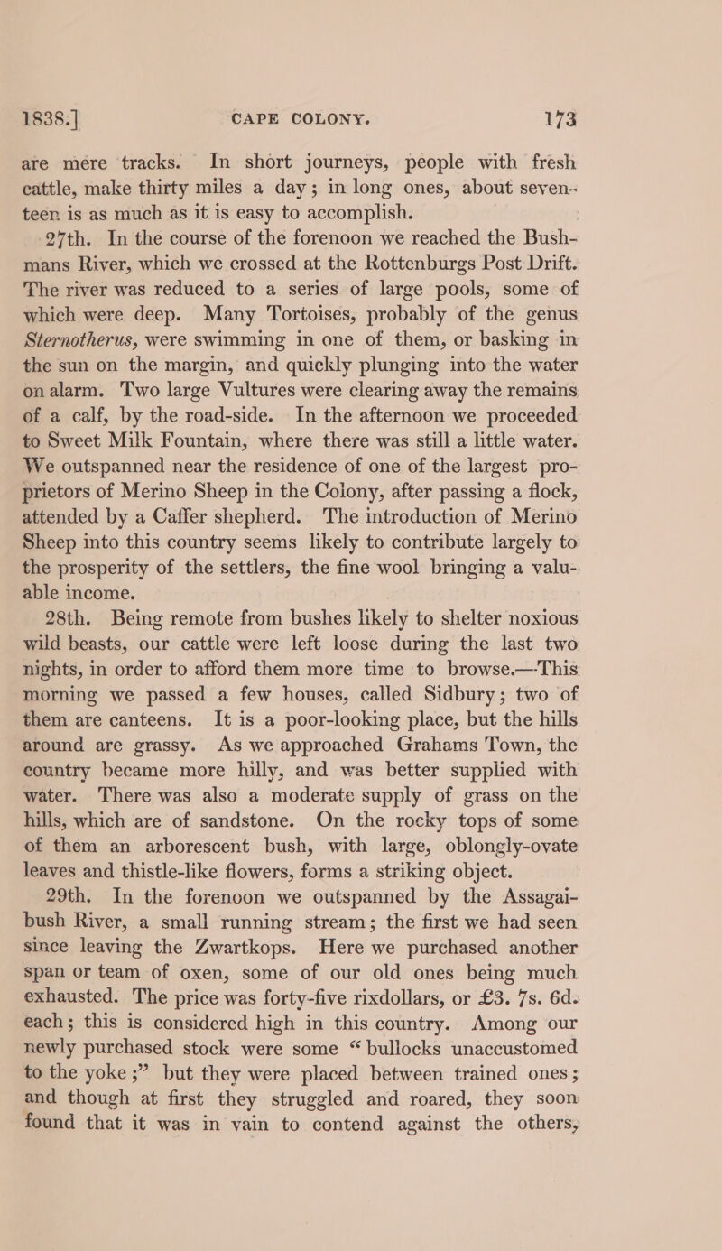 are mere tracks. In short journeys, people with fresh cattle, make thirty miles a day; in long ones, about seven- teen is as much as it is easy to accomplish. 27th. In the course of the forenoon we reached the Bush- mans River, which we crossed at the Rottenburgs Post Drift. The river was reduced to a series of large pools, some of which were deep. Many Tortoises, probably of the genus Sternotherus, were swimming in one of them, or basking in the sun on the margin, and quickly plunging into the water onalarm. Two large Vultures were clearing away the remains of a calf, by the road-side. In the afternoon we proceeded to Sweet Milk Fountain, where there was still a little water. We outspanned near the residence of one of the largest pro- prietors of Merino Sheep in the Colony, after passing a flock, attended by a Caffer shepherd. The introduction of Merino Sheep into this country seems likely to contribute largely to. the prosperity of the settlers, the fine wool bringing a valu-. able income. 28th. Being remote from bushes likely to shelter noxious wild beasts, our cattle were left loose during the last two nights, in order to afford them more time to browse.—This morning we passed a few houses, called Sidbury; two of them are canteens. It is a poor-looking place, but the hills around are grassy. As we approached Grahams Town, the country became more hilly, and was better supplied with water. There was also a moderate supply of grass on the hills, which are of sandstone. On the rocky tops of some of them an arborescent bush, with large, oblongly-ovate leaves and thistle-like flowers, forms a striking object. 29th. In the forenoon we outspanned by the Assagai- bush River, a small running stream; the first we had seen since leaving the Zwartkops. Here we purchased another Span or team of oxen, some of our old ones being much exhausted. The price was forty-five rixdollars, or £3. 7s. 6d. each; this is considered high in this country. Among our newly purchased stock were some “ bullocks unaccustomed to the yoke ;” but they were placed between trained ones ; and though at first they struggled and roared, they soon found that it was in vain to contend against the others,