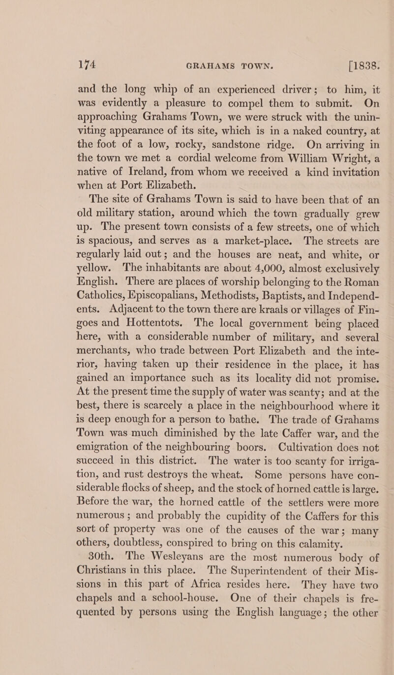 and the long whip of an experienced driver; to him, it was evidently a pleasure to compel them to submit. On approaching Grahams Town, we were struck with the unin- viting appearance of its site, which is in a naked country, at the foot of a low, rocky, sandstone ridge. On arriving in the town we met a cordial welcome from William Wright, a native of Ireland, from whom we received a kind invitation when at Port Elizabeth. The site of Grahams Town is said to have been that of an old military station, around which the town gradually grew up. The present town consists of a few streets, one of which is spacious, and serves as a market-place. The streets are regularly laid out; and the houses are neat, and white, or yellow. The inhabitants are about 4,000, almost exclusively English. There are places of worship belonging to the Roman Catholics, Episcopalians, Methodists, Baptists, and Independ- ents. Adjacent to the town there are kraals or villages of Fin- goes and Hottentots. The local government being placed here, with a considerable number of military, and several merchants, who trade between Port Elizabeth and the inte- rior, having taken up their residence in the place, it has gained an importance such as its locality did not promise. At the present time the supply of water was scanty; and at the best, there is scarcely a place in the neighbourhood where it is deep enough for a person to bathe. The trade of Grahams Town was much diminished by the late Caffer war, and the emigration of the neighbouring boors. Cultivation does not succeed in this district. The water is too scanty for irriga- tion, and rust destroys the wheat. Some persons have con- siderable flocks of sheep, and the stock of horned cattle is large. Before the war, the horned cattle of the settlers were more numerous ; and probably the cupidity of the Caffers for this sort of property was one of the causes of the war; many others, doubtless, conspired to bring on this calamity. 30th. The Wesleyans are the most numerous body of Christians in this place. The Superintendent of their Mis- sions in this part of Africa resides here. They have two chapels and a school-house. One of their chapels is fre- quented by persons using the English language; the other