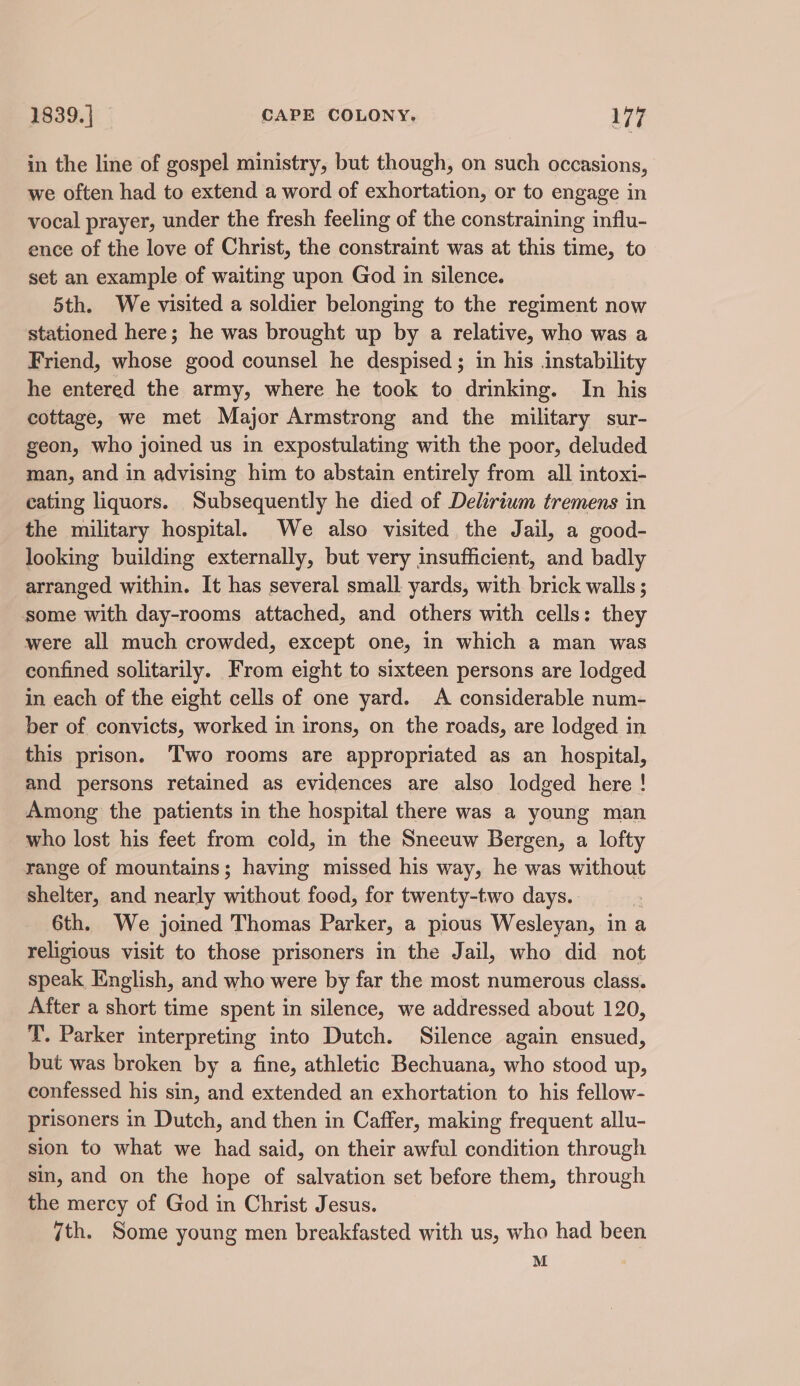 in the line of gospel ministry, but though, on such occasions, we often had to extend a word of exhortation, or to engage in vocal prayer, under the fresh feeling of the constraining influ- ence of the love of Christ, the constraint was at this time, to set an example of waiting upon God in silence. 5th. We visited a soldier belonging to the regiment now stationed here; he was brought up by a relative, who was a Friend, whose good counsel he despised ; in his instability he entered the army, where he took to drinking. In his cottage, we met Major Armstrong and the military sur- geon, who joined us in expostulating with the poor, deluded man, and in advising him to abstain entirely from all intoxi- cating liquors. Subsequently he died of Delirium tremens in the military hospital. We also visited the Jail, a good- looking building externally, but very insufficient, and badly arranged within. It has several small yards, with brick walls ; some with day-rooms attached, and others with cells: they were all much crowded, except one, in which a man was confined solitarily. From eight to sixteen persons are lodged in each of the eight cells of one yard. A considerable num- ber of convicts, worked in irons, on the roads, are lodged in this prison. Two rooms are appropriated as an hospital, and persons retained as evidences are also lodged here! Among the patients in the hospital there was a young man who lost his feet from cold, in the Sneeuw Bergen, a lofty range of mountains; having missed his way, he was without shelter, and nearly without food, for twenty-two days. | 6th. We joined Thomas Parker, a pious Wesleyan, in a religious visit to those prisoners in the Jail, who did not speak English, and who were by far the most numerous class. After a short time spent in silence, we addressed about 120, T. Parker interpreting into Dutch. Silence again ensued, but was broken by a fine, athletic Bechuana, who stood up, confessed his sin, and extended an exhortation to his fellow- prisoners in Dutch, and then in Caffer, making frequent allu- sion to what we had said, on their awful condition through sin, and on the hope of salvation set before them, through the mercy of God in Christ Jesus. ith. Some young men breakfasted with us, who had been M