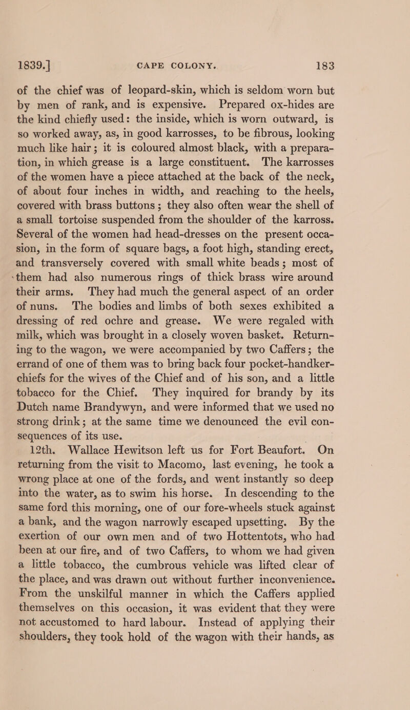 of the chief was of leopard-skin, which is seldom worn but by men of rank, and is expensive. Prepared ox-hides are the kind chiefly used: the inside, which is worn outward, is so worked away, as, in good karrosses, to be fibrous, looking much like hair; it is coloured almost black, with a prepara- tion, in which grease is a large constituent. The karrosses of the women have a piece attached at the back of the neck, of about four inches in width, and reaching to the heels, covered with brass buttons; they also often wear the shell of a small tortoise suspended from the shoulder of the karross. Several of the women had head-dresses on the present occa- sion, in the form of square bags, a foot high, standing erect, and transversely covered with small white beads; most of ‘them had also numerous rings of thick brass wire around their arms. They had much the general aspect of an order of nuns. The bodies and limbs of both sexes exhibited a dressing of red ochre and grease. We were regaled with milk, which was brought in a closely woven basket. Return- ing to the wagon, we were accompanied by two Caffers; the errand of one of them was to bring back four pocket-handker- chiefs for the wives of the Chief and of his son, and a little tobacco for the Chief. They inquired for brandy by its Dutch name Brandywyn, and were informed that we used no strong drink; at the same time we denounced the evil con- sequences of its use. 12th. Wallace Hewitson left us for Fort Beaufort. On returning from the visit to Macomo, last evening, he took a wrong place at one of the fords, and went instantly so deep into the water, as to swim his horse. In descending to the same ford this morning, one of our fore-wheels stuck against a bank, and the wagon narrowly escaped upsetting. By the exertion of our own men and of two Hottentots, who had been at our fire, and of two Caffers, to whom we had given a little tobacco, the cumbrous vehicle was lifted clear of the place, and was drawn out without further inconvenience. From the unskilful manner in which the Caffers applied themselves on this occasion, it was evident that they were not accustomed to hard labour. Instead of applying their shoulders, they took hold of the wagon with their hands, as