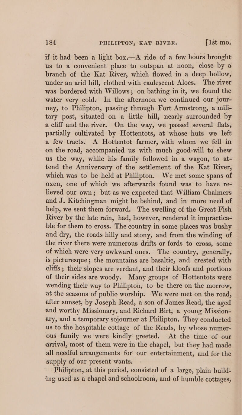 if it had been a light box.—A ride of a few hours brought us to a convenient place to outspan at noon, close by a branch of the Kat River, which flowed in a deep hollow, under an arid hill, clothed with caulescent Aloes. The river was bordered with Willows; on bathing in it, we found the water very cold: In the afternoon we continued our jour- ney, to Philipton, passing through Fort Armstrong, a mili- tary post, situated on a little hill, nearly surrounded by a cliff and the river. On the way, we passed several flats, partially cultivated by Hottentots, at whose huts we left a few tracts. A Hottentot farmer, with whom we fell in on the road, accompanied us with much good-will to shew us the way, while his family followed in a wagon, to at- tend the Anniversary of the settlement of the Kat River, which was to be held at Philipton. We met some spans of oxen, one of which we afterwards found was to have re- lieved our own; but as we expected that William Chalmers and J. Kitchingman might be behind, and in more need of help, we sent them forward. The swelling of the Great Fish River by the late rain, had, however, rendered it impractica- ble for them to cross. The country in some places was bushy and dry, the roads hilly and stony, and from the winding of the river there were numerous drifts or fords to cross, some of which were very awkward ones.’ The country, generally, is picturesque; the mountains are basaltic, and crested with cliffs ; their slopes are verdant, and their kloofs and portions of their sides are woody. Many groups of Hottentots were wending their way to Philipton, to be there on the morrow, at the seasons of public worship. We were met on the road, after sunset, by Joseph Read, a son of James Read, the aged and worthy Missionary, and Richard Birt, a young Mission- ary, and a temporary sojourner at Philipton. They conducted us to the hospitable cottage of the Reads, by whose numer- ous family we were kindly greeted. At the time of our arrival, most of them were in the chapel, but they had made all needful arrangements for our entertainment, and for the ‘supply of our present wants. Philipton, at this period, consisted of a large, plain build- ing used :as a chapel and schoolroom, and of humble cottages,