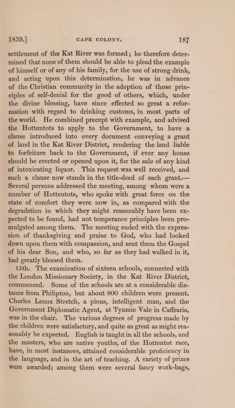 settlement of the Kat River was formed; he therefore deter- mined that none of them should be able to plead the example of himself or of any of his family, for the use of strong drink, and acting upon this determination, he was in advance of the Christian community in the adoption of those prin- ciples of self-denial for the good of others, which, under the divine blessing, have since effected so great a refor- mation with regard to drinking customs, in most parts of the world. He combined precept with example, and advised the Hottentots to apply to the Government, to have a clause introduced into every document conveying a grant of land in the Kat River District, rendering the land liable to forfeiture back to the Government, if ever any house should be erected or opened upon it, for the sale of any kind of intoxicating liquor. This request was well received, and such a clause now stands in the title-deed of each grant.— Several persons addressed the meeting, among whom were a number of Hottentots, who spoke with great force on the state of comfort they were now in, as compared with the degradation in which they might reasonably have been ex- pected to be found, had not temperance principles been pro- mulgated among them. The meeting ended with the expres- sion of thanksgiving and praise to God, who had looked down upon them with compassion, and sent them the Gospel of his dear Son, and who, so far as they had walked in it, had greatly blessed them. 15th. The examination of sixteen schools, connected with the London Missionary Society, in the Kat River District, commenced. Some of the schools are at a considerable dis- tance from Philipton, but about 800 children were present. Charles Lenox Stretch, a pious, intelligent man, and the Government Diplomatic Agent, at Tyumie Vale in Caffraria, was in the chair. The various degrees of progress made by the children were satisfactory, and quite as great as might rea- sonably be expected. English is taught in all the schools, and the masters, who are native youths, of the Hottentot race, have, in most instances, attained considerable proficiency in the language, and in the art of teaching. A variety of prizes were awarded; among them were several fancy work-bags,