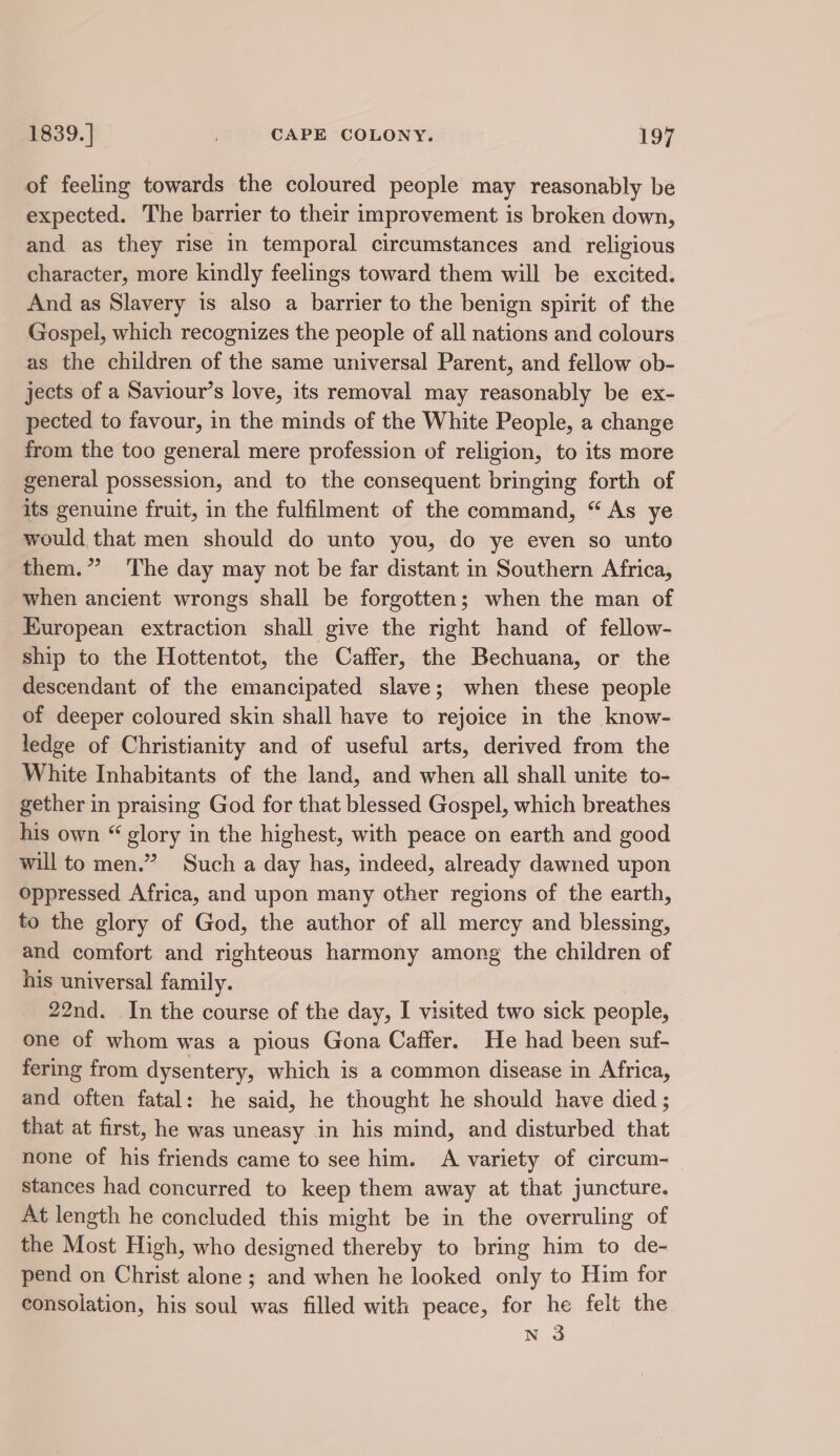 of feeling towards the coloured people may reasonably be expected. The barrier to their improvement is broken down, and as they rise in temporal circumstances and _ religious character, more kindly feelings toward them will be excited. And as Slavery is also a barrier to the benign spirit of the Gospel, which recognizes the people of all nations and colours as the children of the same universal Parent, and fellow ob- jects of a Saviour’s love, its removal may reasonably be ex- pected to favour, in the minds of the White People, a change from the too general mere profession of religion, to its more general possession, and to the consequent bringing forth of its genuine fruit, in the fulfilment of the command, “As ye would that men should do unto you, do ye even so unto them.* The day may not be far distant in Southern Africa, when ancient wrongs shall be forgotten; when the man of European extraction shall give the right hand of fellow- ship to the Hottentot, the Caffer, the Bechuana, or the descendant of the emancipated slave; when these people of deeper coloured skin shall have to rejoice in the know- ledge of Christianity and of useful arts, derived from the White Inhabitants of the land, and when all shall unite to- gether in praising God for that blessed Gospel, which breathes his own “ glory in the highest, with peace on earth and good will to men.” Such a day has, indeed, already dawned upon oppressed Africa, and upon many other regions of the earth, to the glory of God, the author of all mercy and blessing, and comfort and righteous harmony among the children of his universal family. 22nd. In the course of the day, I visited two sick people, one of whom was a pious Gona Caffer. He had been suf- fering from dysentery, which is a common disease in Africa, and often fatal: he said, he thought he should have died ; that at first, he was uneasy in his mind, and disturbed that none of his friends came to see him. A variety of circum- stances had concurred to keep them away at that juncture. At length he concluded this might be in the overruling of the Most High, who designed thereby to bring him to de- pend on Christ alone ; and when he looked only to Him for consolation, his soul was filled with peace, for he felt the N 3