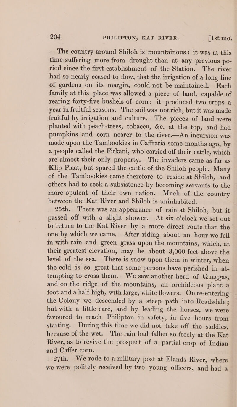 The country around Shiloh is mountainous: it was at this time suffering more from drought than at any previous pe- riod since the first establishment of the Station. The river had so nearly ceased to flow, that the irrigation of a long line of gardens on its margin, could not be maintained. Each family at this place was allowed a piece of land, capable of rearing forty-five bushels of corn: it produced two crops a year in fruitful seasons. The soil was not rich, but it was made fruitful by irrigation and culture. The pieces of land were planted with peach-trees, tobacco, &amp;c. at the top, and had pumpkins and corn nearer to the river.—An incursion was made upon the Tambookies in Caffraria some months ago, by a people called the Fitkani, who carried off their cattle, which are almost their only property. The invaders came as far as Klip Plaat, but spared the cattle of the Shiloh people. Many of the Tambookies came therefore to reside at Shiloh, and others had to seek a subsistence by becoming servants to the more opulent of their own nation. Much of the country between the Kat River and Shiloh is uninhabited. 25th. ‘There was an appearance of rain at Shiloh, but it passed off with a slight shower. At six o’clock we set out to return to the Kat River by a more direct route than the one by which we came. After riding about an hour we fell in with rain and green grass upon the mountains, which, at their greatest elevation, may be about 3,000 feet above the level of the sea. There is snow upon them in winter, when the cold is so great that some persons have perished in at- tempting to cross them. We saw another herd of Quaggas, and on the ridge of the mountains, an orchideous plant a foot and a half high, with large, white flowers. On re-entering the Colony we descended by a steep path into Readsdale; but with a little care, and by leading the horses, we were favoured to reach Philipton in safety, in five hours from starting. During this time we did not take off the saddles, because of the wet. ‘The rain had fallen so freely at the Kat River, as to revive the prospect of a partial crop of Indian and Caffer corn. 27th. We rode to a military post at Elands River, where we were politely received by two young officers, and had a