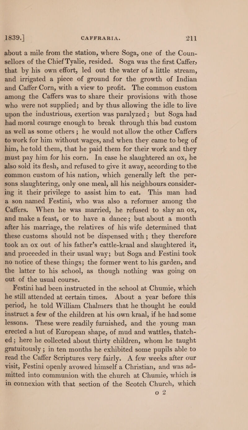 about a mile from the station, where Soga, one of the Coun- sellors of the Chief Tyalie, resided. Soga was the first Caffer; that by his own effort, led out the water of a little stream, and irrigated a piece of ground for the growth of Indian and Caffer Corn, with a view to profit. The common custom among the Caffers was to share their provisions with those who were not supplied; and by thus allowing the idle to live upon the industrious, exertion was paralyzed; but Soga had had moral courage enough to break through this bad custom as well as some others ; he would not allow the other Caffers to work for him without wages, and when they came to beg of him, he told them, that he paid them for their work and they must pay him for his corn. In case he slaughtered an ox, he also sold its flesh, and refused to give it away, according to the common custom of his nation, which generally left the per- sons slaughtering, only one meal, all his neighbours consider- ing it their privilege to assist him to eat. This man had a son named Festini, who was also a reformer among the Caffers. When he was married, he refused to slay an ox, and make a feast, or to have a dance; but about a month after his marriage, the relatives of his wife determined that these customs should not be dispensed with; they therefore took an ox out of his father’s cattle-kraal and slaughtered it, and proceeded in their usual way; but Soga and Festini took no notice of these things; the former went to his garden, and the latter to his school, as though nothing was going on out of the usual course. | Festini had been instructed in the school at Chumie, which he still attended at certain times. About a year before this period, he told William Chalmers that he thought he could instruct a few of the children at his own kraal, if he had some lessons. These were readily furnished, and the young man erected a hut of European shape, of mud and wattles, thatch- ed; here he collected about thirty children, whom he taught gratuitously ; in ten months he exhibited some pupils able to read the Caffer Scriptures very fairly. A few weeks after our visit, Festini openly avowed himself a Christian, and was ad- mitted into communion with the church at Chumie, which is in connexion with that section of the Scotch Church, which — Oo 2