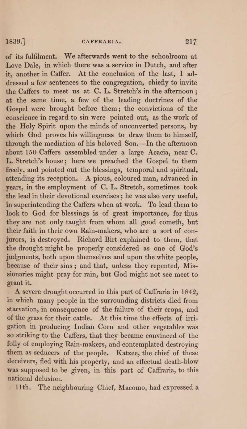 of its fulfilment. We afterwards went to the schoolroom at Love Dale, in which there was a service in Dutch, and after it, another in Caffer. At the conclusion of the last, I ad- dressed a few sentences to the congregation, chiefly to invite the Caffers to meet us at C. L. Stretch’s in the afternoon ; at the same time, a few of the leading doctrines of the Gospel were brought before them; the convictions of the conscience in regard to sin were pointed out, as the work of the Holy Spirit upon the minds of unconverted persons, by which God proves his willingness to draw them to himself, through the mediation of his beloved Son.—In the afternoon about 150 Caffers assembled under a large Acacia, near C. L. Stretch’s house; here we preached the Gospel to them freely, and pointed out the blessings, temporal and spiritual, attending its reception. A pious, coloured man, advanced in years, in the employment of C. L. Stretch, sometimes took the lead in their devotional exercises ; he was also very useful, in superintending the Caffers when at work. To lead them to look to God for blessings is of great importance, for thus they are not only taught from whom all good cometh, but their faith in their own Rain-makers, who are a sort of con- jurors, is destroyed. Richard Birt explained to them, that the drought might be properly considered as one of God’s judgments, both upon themselves and upon the white people, because of their sins; and that, unless they repented, Mis- sionaries might pray for rain, but God might not see meet to grant it. A severe drought occurred in this part of Caffraria in 1842, im which many people in the surrounding districts died from starvation, in consequence of the failure of their crops, and of the grass for their cattle. At this time the effects of irri- gation in producing Indian Corn and other vegetables was so striking to the Caffers, that they became convinced of the folly of employing Rain-makers, and contemplated destroying them as seducers of the people. Katzee, the chief of these deceivers, fled with his property, and an effectual death-blow was supposed to be given, in this part of Caffraria, to this national delusion. llth. The neighbouring Chief, Macomo, had expressed a-