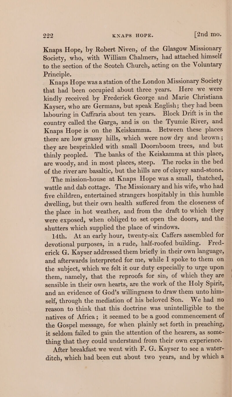 Knaps Hope, by Robert Niven, of the Glasgow Missionary Society, who, with William Chalmers, had attached himself to the section of the Scotch Church, acting on the Voluntary Principle. Knaps Hope was a station of the London Missionary Society that had been occupied about three years. Here we were kindly received by Frederick George and Marie Christiana Kayser, who are Germans, but speak English; they had been labouring in Caffraria about ten years. Block Drift is in the country called the Garga, and is on the Tyumie River, and Knaps Hope is on the Keiskamma. Between these places there are low grassy hills, which were now dry and brown ; they are besprinkled with small Doornboom trees, and but thinly peopled. The banks of the Keiskamma at this place, are woody, and in most places, steep. The rocks in the bed of the river are basaltic, but the hills are of clayey sand-stone. The mission-house at Knaps Hope was a small, thatched, wattle and dab cottage. The Missionary and his wife, who had five children, entertained strangers hospitably in this humble dwelling, but their own health suffered from the closeness of the place in hot weather, and from the draft to which they were exposed, when obliged to set open the doors, and the shutters which supplied the place of windows. 14th. At an early hour, twenty-six Caffers assembled for devotional purposes, in a rude, half-roofed building. Fred- erick G. Kayser addressed them briefly in their own language, and afterwards interpreted for me, while I spoke to them on the subject, which we felt it our duty especially to urge upon them, namely, that the reproofs for sin, of which they are sensible in their own hearts, are the work of the Holy Spirit, and an evidence of God’s willingness to draw them unto him- self, through the mediation of his beloved Son. We had no reason to think that this doctrine was unintelligible to the natives of Africa; it seemed to be a good commencement of the Gospel message, for when plainly set forth in preaching, it seldom failed to gain the attention of the hearers, as some- thing that they could understand from their own experience. After breakfast we went with F. G. Kayser to see a water- ditch, which had been cut about two years, and by which a