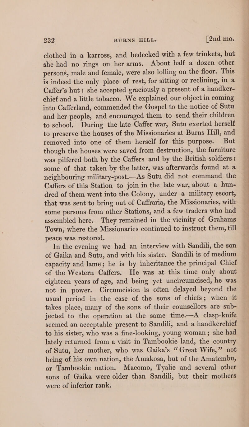 clothed in a karross, and bedecked with a few trinkets, but she had no rings on her arms. About half a dozen other persons, male and female, were also lolling on the floor. This is indeed the only place of rest, for sitting or reclining, in a Caffer’s hut: she accepted graciously a present of a handker- chief and a little tobacco. We explained our object in coming into Cafferland, commended the Gospel to the notice of Sutu and her people, and encouraged them to send their children to school. During the late Caffer war, Sutu exerted herself to preserve the houses of the Missionaries at Burns Hill, and removed into one of them herself for this purpose. But though the houses were saved from destruction, the furniture was pilfered both by the Caffers and by the British soldiers : some of that taken by the latter, was afterwards found at a neighbouring military-post.—As Sutu did not command the Caffers of this Station to join in the late war, about a hun- dred of them went into the Colony, under a military escort, that was sent to bring out of Caffraria, the Missionaries, with some persons from other Stations, and a few traders who had assembled here. They remained in the vicinity of Grahams Town, where the Missionaries continued to instruct them, till peace was restored. In the evening we had an interview with Sandili, the son of Gaika and Sutu, and with his sister. Sandili is of medium capacity and lame; he is by inheritance the principal Chief of the Western Caffers. He was at this time only about eighteen years of age, and being yet uncircumcised, he was not in power. Circumcision is often delayed beyond the usual period in the case of the sons of chiefs; when it takes place, many of the sons of their counsellors are sub- jected to the operation at the same time.—A clasp-knife seemed an acceptable present to Sandili, and a handkerchief to his sister, who was a fine-looking, young woman; she had lately returned from a visit in Tambookie land, the country of Sutu, her mother, who was Gaika’s “Great Wife,” not being of his own nation, the Amakosa, but of the Amatembu, or Tambookie nation. Macomo, Tyalie and several other sons of Gaika were older than Sandili, but their mothers were of inferior rank.