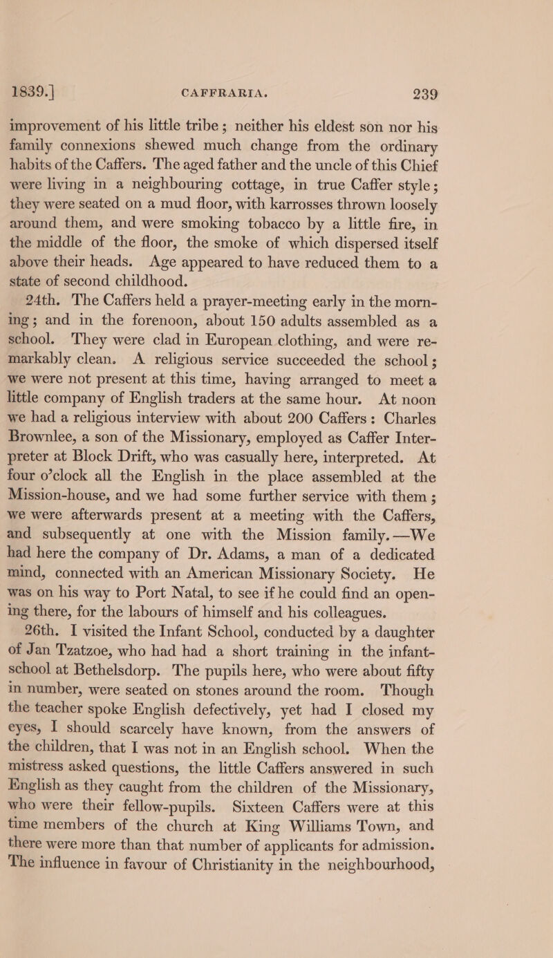 improvement of his little tribe ; neither his eldest son nor his family connexions shewed much change from the ordinary habits of the Caffers. The aged father and the uncle of this Chief were living in a neighbouring cottage, in true Caffer style; they were seated on a mud floor, with karrosses thrown loosely around them, and were smoking tobacco by a little fire, in the middle of the floor, the smoke of which dispersed itself above their heads. Age appeared to have reduced them to a state of second childhood. 24th. The Caffers held a prayer-meeting early in the morn- ing; and in the forenoon, about 150 adults assembled as a school. They were clad in European clothing, and were re- markably clean. A religious service succeeded the school ; we were not present at this time, having arranged to meet a little company of English traders at the same hour. At noon we had a religious interview with about 200 Caffers: Charles Brownlee, a son of the Missionary, employed as Caffer Inter- preter at Block Drift, who was casually here, interpreted. At four o’clock all the English in the place assembled at the Mission-house, and we had some further service with them ; we were afterwards present at a meeting with the Caffers, and subsequently at one with the Mission family.—We had here the company of Dr. Adams, a man of a dedicated mind, connected with an American Missionary Society. He was on his way to Port Natal, to see if he could find an open- ing there, for the labours of himself and his colleagues. 26th. I visited the Infant School, conducted by a daughter of Jan Tzatzoe, who had had a short training in the infant- school at Bethelsdorp. The pupils here, who were about fifty m number, were seated on stones around the room. Though the teacher spoke English defectively, yet had I closed my eyes, I should scarcely have known, from the answers of the children, that I was not in an English school. When the mistress asked questions, the little Caffers answered in such English as they caught from the children of the Missionary, who were their fellow-pupils. Sixteen Caffers were at this time members of the church at King Williams Town, and there were more than that number of applicants for admission. The influence in favour of Christianity in the neighbourhood,