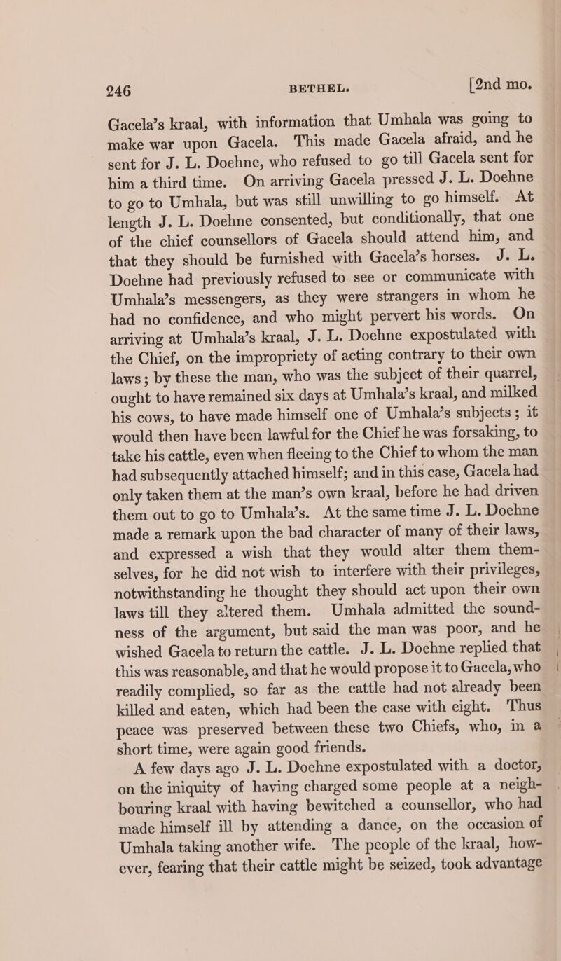 Gacela’s kraal, with information that Umhala was going to make war upon Gacela. This made Gacela afraid, and he sent for J. L. Doehne, who refused to go till Gacela sent for him a third time. On arriving Gacela pressed J. L. Doehne to go to Umhala, but was still unwilling to go himself. At length J. L. Doehne consented, but conditionally, that one of the chief counsellors of Gacela should attend him, and that they should be furnished with Gacela’s horses. J. L. Doehne had previously refused to see or communicate with Umhala’s messengers, as they were strangers in whom he had no confidence, and who might pervert his words. On arriving at Umbhala’s kraal, J. L. Doehne expostulated with the Chief, on the impropriety of acting contrary to their own laws; by these the man, who was the subject of their quarrel, ought to have remained six days at Umhala’s kraal, and milked his cows, to have made himself one of Umhala’s subjects ; it would then have been lawful for the Chief he was forsaking, to take his cattle, even when fleeing to the Chief to whom the man had subsequently attached himself; and in this case, Gacela had only taken them at the man’s own kraal, before he had driven them out to go to Umhala’s. At the same time J. L. Doehne made a remark upon the bad character of many of their laws, and expressed a wish that they would alter them them- selves, for he did not wish to interfere with their privileges, notwithstanding he thought they should act upon their own laws till they altered them. Umhala admitted the sound- ness of the argument, but said the man was poor, and he wished Gacela to return the cattle. J. L. Doehne replied that this was reasonable, and that he would propose it to Gacela, who readily complied, so far as the cattle had not already been killed and eaten, which had been the case with eight. Thus peace was preserved between these two Chiefs, who, in a short time, were again good friends. A few days ago J. L. Dochne expostulated with a doctor; on the iniquity of having charged some people at a neigh- bouring kraal with having bewitched a counsellor, who had made himself ill by attending a dance, on the occasion of Umhala taking another wife. The people of the kraal, how- ever, fearing that their cattle might be seized, took advantage