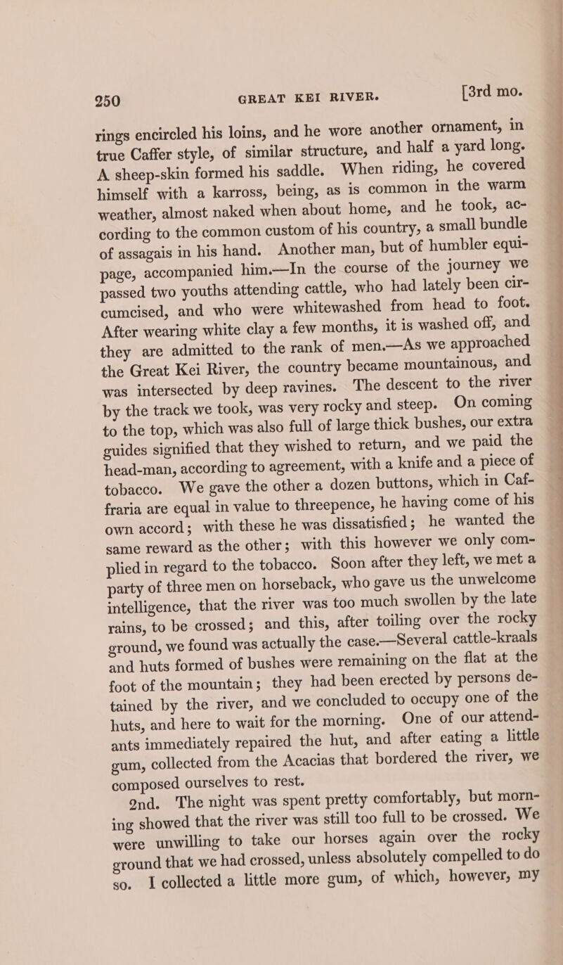 rings encircled his loins, and he wore another ornament, in true Caffer style, of similar structure, and half a yard long. A sheep-skin formed his saddle. When riding, he covered himself with a karross, being, as is common in the warm weather, almost naked when about home, and he took, ac- cording to the common custom of his country, a small bundle of assagais in his hand. Another man, but of humbler equi- page, accompanied him.—In the course of the journey we passed two youths attending cattle, who had lately been cir- cumcised, and who were whitewashed from head to foot. After wearing white clay a few months, it is washed off, and they are admitted to the rank of men.—As we approached the Great Kei River, the country became mountainous, and was intersected by deep ravines. ‘The descent to the river by the track we took, was very rocky and steep. On coming to the top, which was also full of large thick bushes, our extra guides signified that they wished to return, and we paid the head-man, according to agreement, with a knife and a piece of tobacco. We gave the other a dozen buttons, which in Caf- fraria are equal in value to threepence, he having come of his own accord; with these he was dissatisfied; he wanted the same reward as the other; with this however we only com- plied in regard to the tobacco. Soon after they left, we met a party of three men on horseback, who gave us the unwelcome intelligence, that the river was too much swollen by the late rains, to be crossed; and this, after toiling over the rocky ground, we found was actually the case-—Several cattle-kraals and huts formed of bushes were remaining on the flat at the foot of the mountain; they had been erected by persons de- tained by the river, and we concluded to occupy one of the huts, and here to wait for the morning. One of our attend- ants immediately repaired the hut, and after eating a little gum, collected from the Acacias that bordered the river, we composed ourselves to rest. 9nd. The night was spent pretty comfortably, but morn- ing showed that the river was still too full to be crossed. We were unwilling to take our horses again over the rocky ground that we had crossed, unless absolutely compelled to do so. Icollected a little more gum, of which, however, my