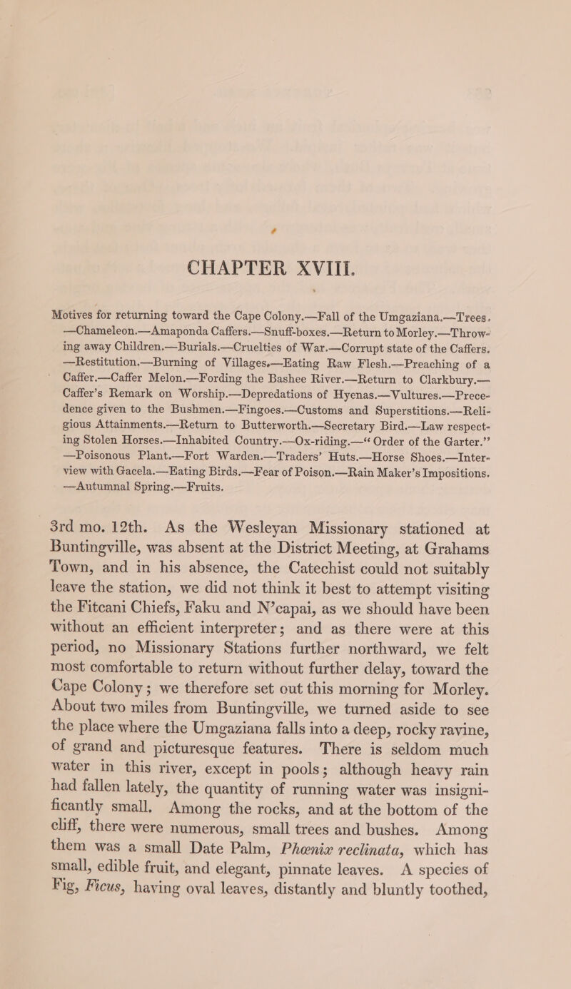 CHAPTER XVIII. Motives for returning toward the Cape Colony.—Fall of the Umgaziana.—Trees. —Chameleon.—Amaponda Caffers.—Snuff-boxes.—Return to Morley.—Throw- ing away Children.—Burials.—Cruelties of War.—Corrupt state of the Caffers. —Restitution.—Burning of Villages.—Eating Raw Flesh.—Preaching of a Cafier.—Caffer Melon.—Fording the Bashee River.—Return to Clarkbury.— Caffer’s Remark on Worship.—Depredations of Hyenas.—Vultures.—Prece- dence given to the Bushmen.—Fingoes.—Customs and Superstitions.—Reli- gious Attainments.—Return to Butterworth.—Secretary Bird.—Law respect- ing Stolen Horses.—Inhabited Country.—Ox-riding.—“ Order of the Garter.” —Poisonous Plant.—Fort Warden.—Traders’ Huts.—Horse Shoes.—Inter- view with Gacela.—Hating Birds.—Fear of Poison.—Rain Maker’s Impositions. —Autumnal Spring.—Fruits. 3rd mo. 12th. As the Wesleyan Missionary stationed at Buntingville, was absent at the District Meeting, at Grahams Town, and in his absence, the Catechist could not suitably leave the station, we did not think it best to attempt visiting the Fitcani Chiefs, Faku and N’capai, as we should have been without an efficient interpreter; and as there were at this period, no Missionary Stations further northward, we felt most comfortable to return without further delay, toward the Cape Colony; we therefore set out this morning for Morley. About two miles from Buntingville, we turned aside to see the place where the Umgaziana falls into a deep, rocky ravine, of grand and picturesque features. There is seldom much water in this river, except in pools; although heavy rain had fallen lately, the quantity of running water was insigni- ficantly small. Among the rocks, and at the bottom of the cliff, there were numerous, small trees and bushes. Among them was a small Date Palm, Phenix reclinata, which has small, edible fruit, and elegant, pinnate leaves. A species of Fig, Ficus, having oval leaves, distantly and bluntly toothed,