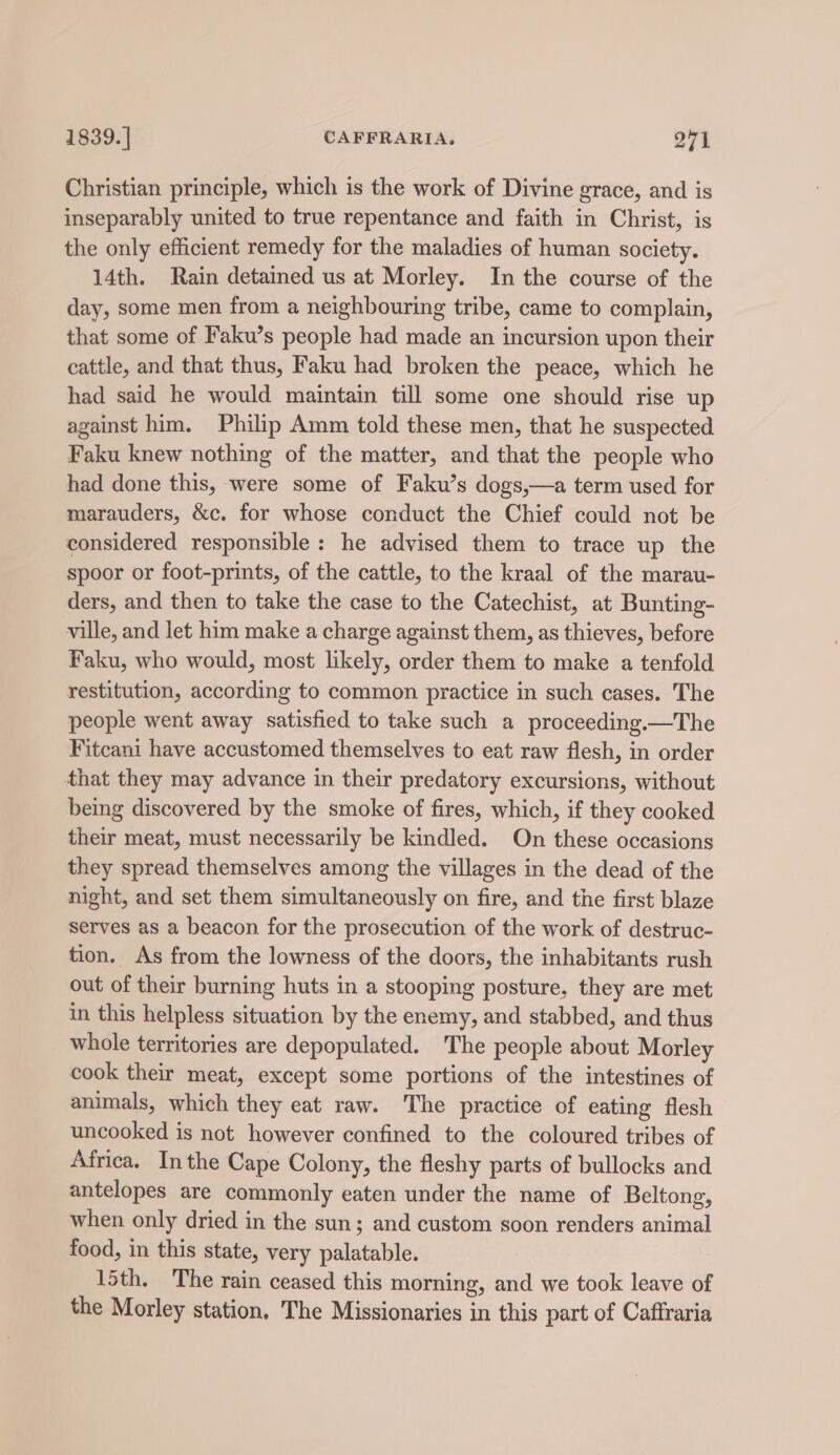 Christian principle, which is the work of Divine grace, and is inseparably united to true repentance and faith in Christ, is the only efficient remedy for the maladies of human society. 14th. Rain detained us at Morley. In the course of the day, some men from a neighbouring tribe, came to complain, that some of Faku’s people had made an incursion upon their cattle, and that thus, Faku had broken the peace, which he had said he would maintain till some one should rise up against him. Philip Amm told these men, that he suspected Faku knew nothing of the matter, and that the people who had done this, were some of Faku’s dogs,—a term used for marauders, &amp;c. for whose conduct the Chief could not be considered responsible: he advised them to trace up the spoor or foot-prints, of the cattle, to the kraal of the marau- ders, and then to take the case to the Catechist, at Bunting- ville, and let him make a charge against them, as thieves, before Faku, who would, most likely, order them to make a tenfold restitution, according to common practice in such cases. The people went away satisfied to take such a proceeding.—The Fitcani have accustomed themselves to eat raw flesh, in order that they may advance in their predatory excursions, without being discovered by the smoke of fires, which, if they cooked their meat, must necessarily be kindled. On these occasions they spread themselves among the villages in the dead of the night, and set them simultaneously on fire, and the first blaze serves as a beacon for the prosecution of the work of destruc- tion. As from the lowness of the doors, the inhabitants rush out of their burning huts in a stooping posture, they are met in this helpless situation by the enemy, and stabbed, and thus whole territories are depopulated. The people about Morley cook their meat, except some portions of the intestines of animals, which they eat raw. The practice of eating flesh uncooked is not however confined to the coloured tribes of Africa. Inthe Cape Colony, the fleshy parts of bullocks and antelopes are commonly eaten under the name of Beltong, when only dried in the sun; and custom soon renders animal food, in this state, very palatable. 15th. The rain ceased this morning, and we took leave of the Morley station, The Missionaries in this part of Caffraria