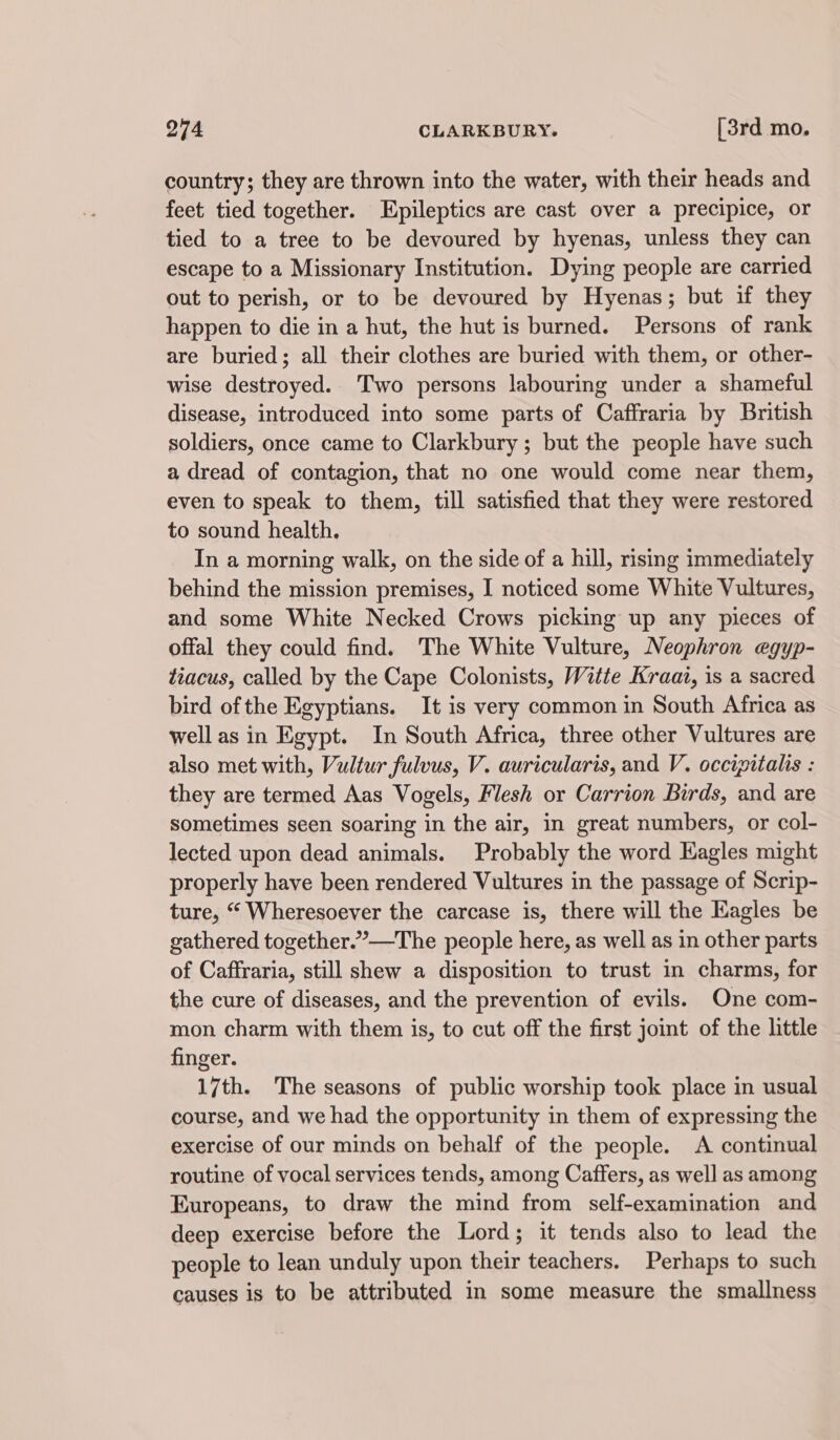 country; they are thrown into the water, with their heads and feet tied together. LEpileptics are cast over a precipice, or tied to a tree to be devoured by hyenas, unless they can escape to a Missionary Institution. Dying people are carried out to perish, or to be devoured by Hyenas; but if they happen to die in a hut, the hut is burned. Persons of rank are buried; all their clothes are buried with them, or other- wise destroyed. Two persons labouring under a shameful disease, introduced into some parts of Caffraria by British soldiers, once came to Clarkbury; but the people have such a dread of contagion, that no one would come near them, even to speak to them, till satisfied that they were restored to sound health. In a morning walk, on the side of a hill, rising immediately behind the mission premises, I noticed some White Vultures, and some White Necked Crows picking up any pieces of offal they could find. The White Vulture, Neophron egyp- tiacus, called by the Cape Colonists, Witte Kraai, is a sacred bird of the Egyptians. It is very common in South Africa as well as in Egypt. In South Africa, three other Vultures are also met with, Vultur fulvus, V. auricularis, and V. occipitalis : they are termed Aas Vogels, Flesh or Carrion Birds, and are sometimes seen soaring in the air, in great numbers, or col- lected upon dead animals. Probably the word Eagles might properly have been rendered Vultures in the passage of Scrip- ture, “ Wheresoever the carcase is, there will the Eagles be gathered together.”—The people here, as well as in other parts of Caffraria, still shew a disposition to trust in charms, for the cure of diseases, and the prevention of evils. One com- mon charm with them is, to cut off the first joint of the little finger. 17th. The seasons of public worship took place in usual course, and we had the opportunity in them of expressing the exercise of our minds on behalf of the people. A continual routine of vocal services tends, among Caffers, as well as among Europeans, to draw the mind from self-examination and deep exercise before the Lord; it tends also to lead the people to lean unduly upon their teachers. Perhaps to such causes is to be attributed in some measure the smallness