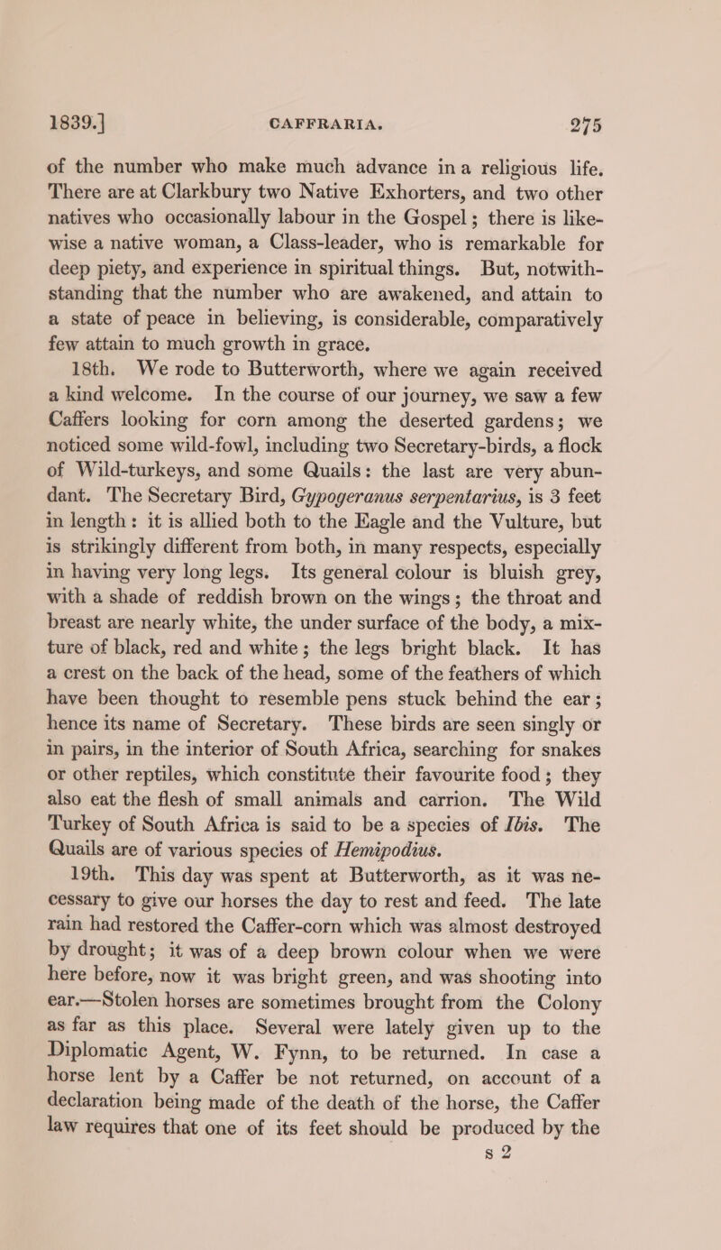 of the number who make much advance ina religious life. There are at Clarkbury two Native Exhorters, and two other natives who occasionally labour in the Gospel; there is like- wise a native woman, a Class-leader, who is remarkable for deep piety, and experience in spiritual things. But, notwith- standing that the number who are awakened, and attain to a state of peace in believing, is considerable, comparatively few attain to much growth in grace, 18th. We rode to Butterworth, where we again received a kind welcome. In the course of our journey, we saw a few Caffers looking for corn among the deserted gardens; we noticed some wild-fowl, including two Secretary-birds, a flock of Wild-turkeys, and some Quails: the last are very abun- dant. The Secretary Bird, Gypogeranus serpentarius, is 3 feet in length: it is allied both to the Eagle and the Vulture, but is strikingly different from both, in many respects, especially in having very long legs. Its general colour is bluish grey, with a shade of reddish brown on the wings; the throat and breast are nearly white, the under surface of the body, a mix- ture of black, red and white; the legs bright black. It has a crest on the back of the head, some of the feathers of which have been thought to resemble pens stuck behind the ear ; hence its name of Secretary. These birds are seen singly or in pairs, in the interior of South Africa, searching for snakes or other reptiles, which constitute their favourite food ; they also eat the flesh of small animals and carrion. The Wild Turkey of South Africa is said to be a species of Ibis. The Quails are of various species of Hemipodius. 19th. This day was spent at Butterworth, as it was ne- cessary to give our horses the day to rest and feed. The late rain had restored the Caffer-corn which was almost destroyed by drought; it was of a deep brown colour when we were here before, now it was bright green, and was shooting into ear.—Stolen horses are sometimes brought from the Colony as far as this place. Several were lately given up to the Diplomatic Agent, W. Fynn, to be returned. In case a horse lent by a Caffer be not returned, on account of a declaration being made of the death of the horse, the Caffer law requires that one of its feet should be produced by the s 2