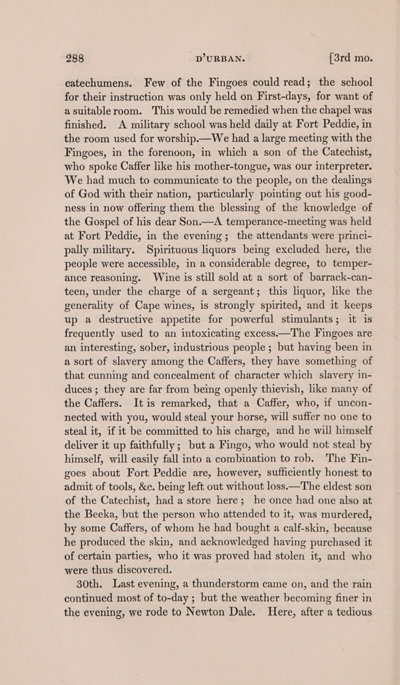 catechumens. Few of the Fingoes could read; the school for their instruction was only held on First-days, for want of a suitableroom. This would be remedied when the chapel was finished. A military school was held daily at Fort Peddie, in the room used for worship.—We had a large meeting with the Fingoes, in the forenoon, in which a son of the Catechist, who spoke Caffer like his mother-tongue, was our interpreter. We had much to communicate to the people, on the dealings of God with their nation, particularly pointing out his good- ness In now offering them the blessing of the knowledge of the Gospel of his dear Son.—A_ temperance-meeting was held at Fort Peddie, in the evening; the attendants were princi- pally military. Spirituous liquors being excluded here, the people were accessible, in a considerable degree, to temper- ance reasoning. Wine is still sold at a sort of barrack-can- teen, under the charge of a sergeant; this liquor, like the generality of Cape wines, is strongly spirited, and it keeps up a destructive appetite for powerful stimulants; it is frequently used to an intoxicating excess.—The Fingoes are an interesting, sober, industrious people ; but having been in a sort of slavery among the Caffers, they have something of that cunning and concealment of character which slavery in- duces ; they are far from being openly thievish, like many of the Caffers. It is remarked, that a Caffer, who, if uncon- nected with you, would steal your horse, will suffer no one to steal it, if it be committed to his charge, and he will himself deliver it up faithfully ; but a Fingo, who would not steal by himself, will easily fall into a combination to rob. The Fin- goes about Fort Peddie are, however, sufficiently honest to admit of tools, &amp;c. being left out without loss.—The eldest son of the Catechist, had a store here; he once had one also at the Beeka, but the person who attended to it, was murdered, by some Caffers, of whom he had bought a calf-skin, because he produced the skin, and acknowledged having purchased it of certain parties, who it was proved had stolen it, and who were thus discovered. 30th. Last evening, a thunderstorm came on, and the rain continued most of to-day ; but the weather becoming finer in the evening, we rode to Newton Dale. Here, after a tedious