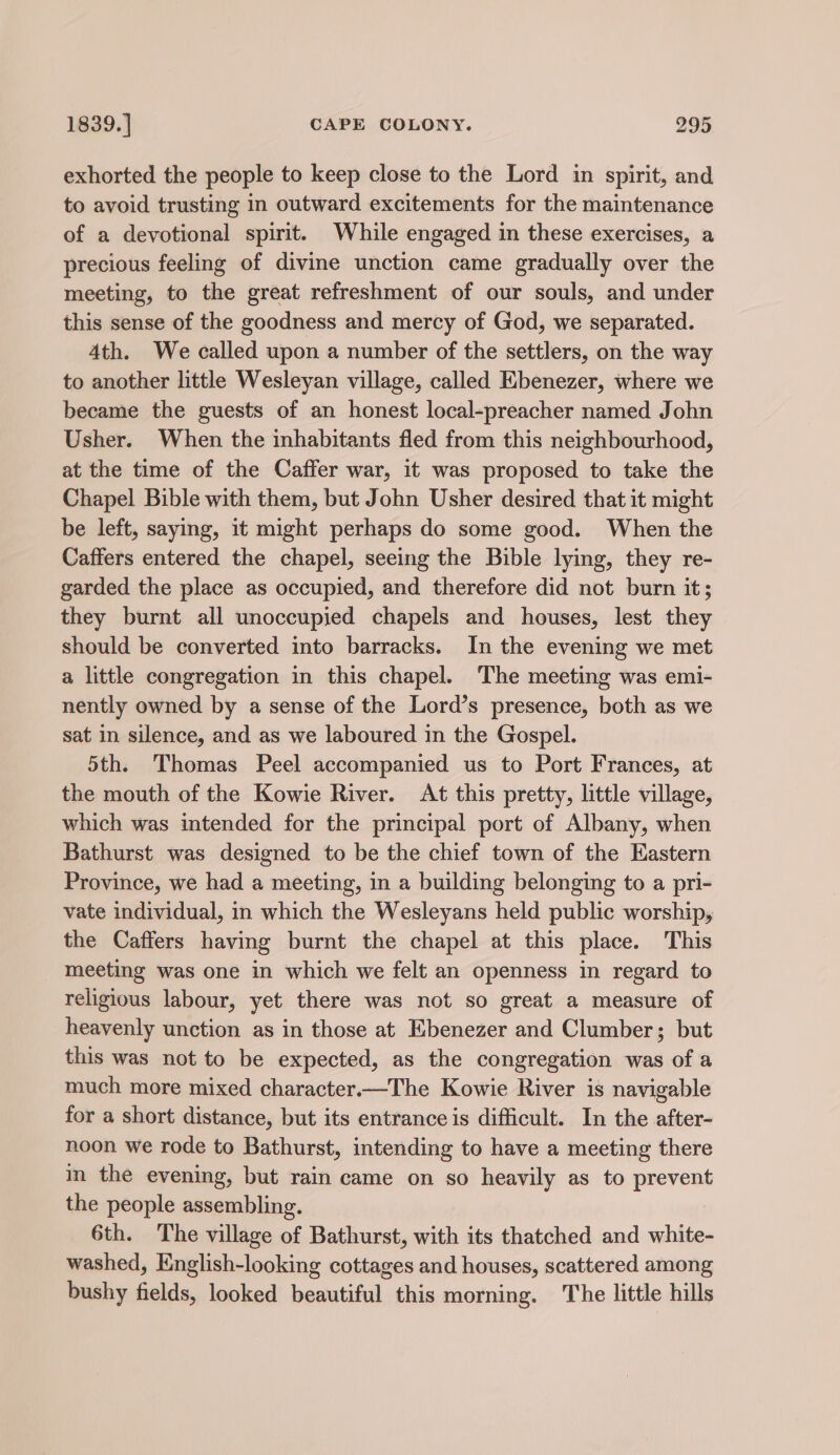 exhorted the people to keep close to the Lord in spirit, and to avoid trusting in outward excitements for the maintenance of a devotional spirit. While engaged in these exercises, a precious feeling of divine unction came gradually over the meeting, to the great refreshment of our souls, and under this sense of the goodness and mercy of God, we separated. 4th. We called upon a number of the settlers, on the way to another little Wesleyan village, called Ebenezer, where we became the guests of an honest local-preacher named John Usher. When the inhabitants fled from this neighbourhood, at the time of the Caffer war, it was proposed to take the Chapel Bible with them, but John Usher desired that it might be left, saying, it might perhaps do some good. When the Caffers entered the chapel, seeing the Bible lying, they re- garded the place as occupied, and therefore did not burn it; they burnt all unoccupied chapels and houses, lest they should be converted into barracks. In the evening we met a little congregation in this chapel. The meeting was emi- nently owned by a sense of the Lord’s presence, both as we sat in silence, and as we laboured in the Gospel. 5th. Thomas Peel accompanied us to Port Frances, at the mouth of the Kowie River. At this pretty, little village, which was intended for the principal port of Albany, when Bathurst was designed to be the chief town of the Eastern Province, we had a meeting, in a building belonging to a pri- vate individual, in which the Wesleyans held public worship, the Caffers having burnt the chapel at this place. This meeting was one in which we felt an openness in regard to religious labour, yet there was not so great a measure of heavenly unction as in those at Ebenezer and Clumber; but this was not to be expected, as the congregation was of a much more mixed character.—The Kowie River is navigable for a short distance, but its entrance is difficult. In the after- noon we rode to Bathurst, intending to have a meeting there im the evening, but rain came on so heavily as to prevent the people assembling. 6th. The village of Bathurst, with its thatched and white- washed, English-looking cottages and houses, scattered among bushy fields, looked beautiful this morning. The little hills