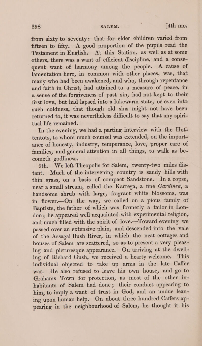 from sixty to seventy: that for elder children varied from fifteen to fifty. A good proportion of the pupils read the Testament in English. At this Station, as well as at some others, there was a want of efficient discipline, and a conse- quent want of harmony among the people. A cause of lamentation here, in common with other places, was, that many who had been awakened, and who, through repentance and faith in Christ, had attained to a measure of peace, in a sense of the forgiveness of past sin, had not kept to their first love, but had lapsed into a lukewarm state, or even into such coldness, that though old sins might not have been returned to, it was nevertheless difficult to say that any spiri- tual life remained. In the evening, we had a parting interview with the Hot- tentots, to whom much counsel was extended, on the import- ance of honesty, industry, temperance, love, proper care of families, and general attention in all things, to walk as be- cometh godliness. 9th. We left Theopolis for Salem, twenty-two miles dis- tant. Much of the intervening country is sandy hills with thin grass, on a basis of compact Sandstone. In a copse, near a small stream, called the Karrega, a fine Gardinea, a handsome shrub with large, fragrant white blossoms, was in flower—On the way, we called on a pious family of Baptists, the father of which was formerly a tailor in Lon- don; he appeared well acquainted with experimental religion, and much filled with the spirit of love-—Toward evening we passed over an extensive plain, and descended into the vale of the Assagai Bush River, in which the neat cottages and houses of Salem are scattered, so as to present a very pleas- ing and picturesque appearance. On arriving at the dwell- ing of Richard Gush, we received a hearty welcome. This individual objected to take up arms in the late Caffer war. He also refused to leave his own house, and go to Grahams Town for protection, as most of the other in- habitants of Salem had done; their conduct appearing to him, to imply a want of trust in God, and an undue lean- ing upon human help. On about three hundred Caffers ap- pearing in the neighbourhood of Salem, he thought it his