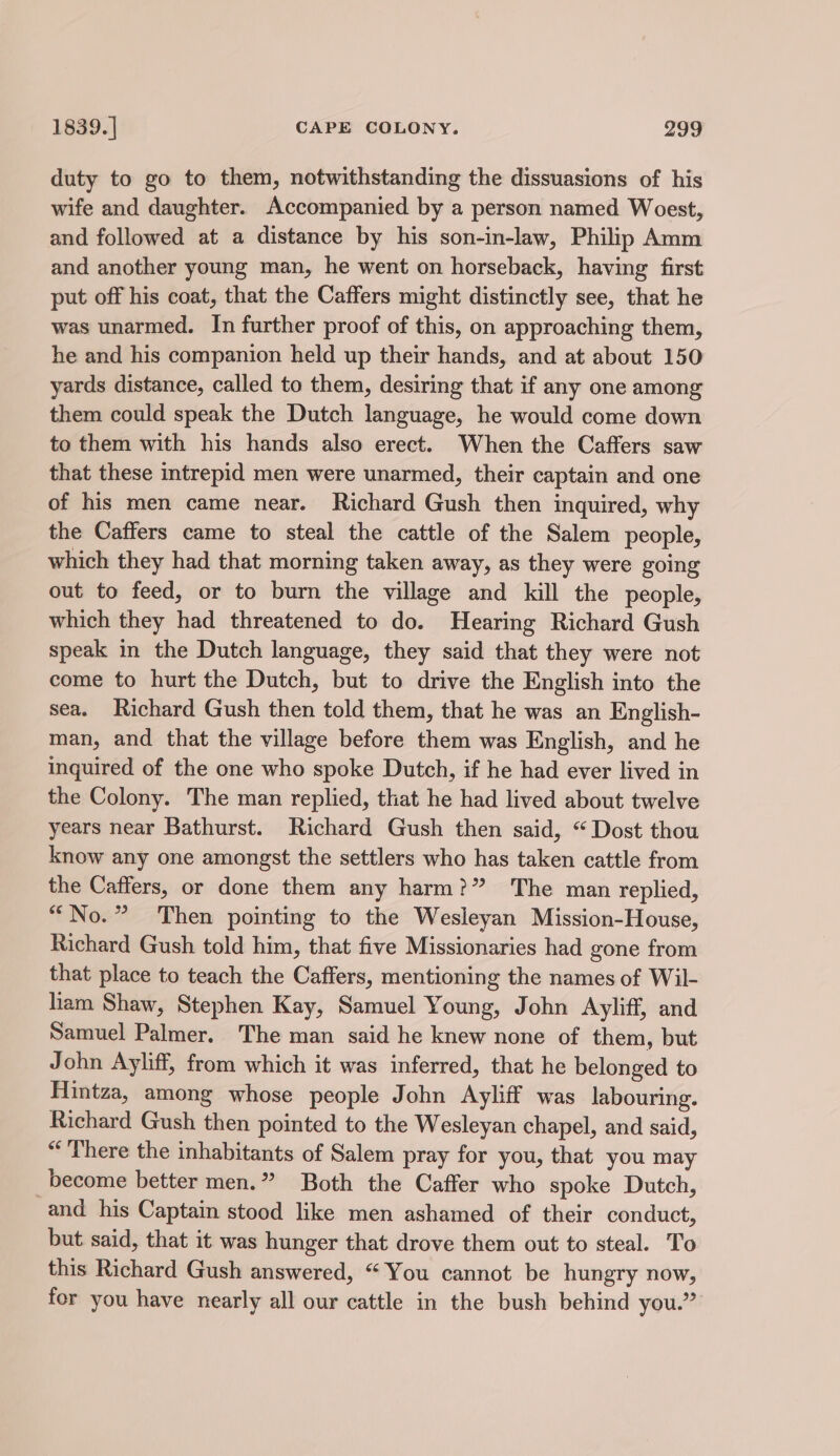 duty to go to them, notwithstanding the dissuasions of his wife and daughter. Accompanied by a person named Woest, and followed at a distance by his son-in-law, Philip Amm and another young man, he went on horseback, having first put off his coat, that the Caffers might distinctly see, that he was unarmed. In further proof of this, on approaching them, he and his companion held up their hands, and at about 150 yards distance, called to them, desiring that if any one among them could speak the Dutch language, he would come down to them with his hands also erect. When the Caffers saw that these intrepid men were unarmed, their captain and one of his men came near. Richard Gush then inquired, why the Caffers came to steal the cattle of the Salem people, which they had that morning taken away, as they were going out to feed, or to burn the village and kill the people, which they had threatened to do. Hearing Richard Gush speak in the Dutch language, they said that they were not come to hurt the Dutch, but to drive the English into the sea. Richard Gush then told them, that he was an English- man, and that the village before them was English, and he inquired of the one who spoke Dutch, if he had ever lived in the Colony. The man replied, that he had lived about twelve years near Bathurst. Richard Gush then said, “Dost thou know any one amongst the settlers who has taken cattle from the Caffers, or done them any harm?” The man replied, “No.” Then pointing to the Wesleyan Mission-House, Richard Gush told him, that five Missionaries had gone from that place to teach the Caffers, mentioning the names of Wil- ham Shaw, Stephen Kay, Samuel Young, John Ayliff, and Samuel Palmer. The man said he knew none of them, but John Ayliff, from which it was inferred, that he belonged to Hintza, among whose people John Ayliff was labouring. Richard Gush then pointed to the Wesleyan chapel, and said, “There the inhabitants of Salem pray for you, that you may become better men.” Both the Caffer who spoke Dutch, and his Captain stood like men ashamed of their conduct, but said, that it was hunger that drove them out to steal. To this Richard Gush answered, “You cannot be hungry now, for you have nearly all our cattle in the bush behind you.”