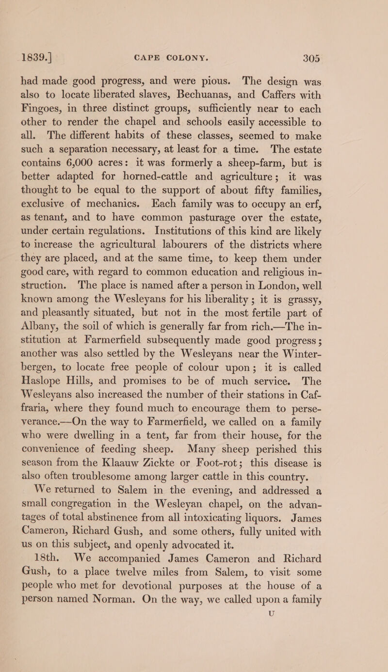 had made good progress, and were pious. The design was also to locate liberated slaves, Bechuanas, and Caffers with Fingoes, in three distinct groups, sufficiently near to each other to render the chapel and schools easily accessible to all. The different habits of these classes, seemed to make such a separation necessary, at least for a time. The estate contains 6,000 acres: it was formerly a sheep-farm, but is better adapted for horned-cattle and agriculture; it was thought to be equal to the support of about fifty families, exclusive of mechanics. Each family was to occupy an erf, as tenant, and to have common pasturage over the estate, under certain regulations. Institutions of this kind are likely to increase the agricultural labourers of the districts where they are placed, and at the same time, to keep them under good care, with regard to common education and religious in- struction. The place is named after a person in London, well known among the Wesleyans for his liberality ; it is grassy, and pleasantly situated, but not in the most fertile part of Albany, the soil of which is generally far from rich.—The in- stitution at Farmerfield subsequently made good progress ; another was also settled by the Wesleyans near the Winter- bergen, to locate free people of colour upon; it is called Haslope Hills, and promises to be of much service. The Wesleyans also increased the number of their stations in Caf- fraria, where they found much to encourage them to perse- verance.—On the way to Farmerfield, we called on a family who were dwelling in a tent, far from their house, for the convenience of feeding sheep. Many sheep perished this season from the Klaauw Zickte or Foot-rot; this disease is also often troublesome among larger cattle in this country. We returned to Salem in the evening, and addressed a small congregation in the Wesleyan chapel, on the advan- tages of total abstinence from all intoxicating liquors. James Cameron, Richard Gush, and some others, fully united with us on this subject, and openly advocated it. 18th. We accompanied James Cameron and Richard Gush, to a place twelve miles from Salem, to visit some people who met for devotional purposes at the house of a person named Norman. On the way, we called upon a family U