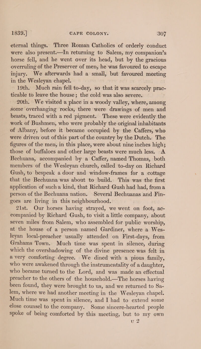 eternal things. Three Roman Catholics of orderly conduct were also present.—In returning to Salem, my companion’s horse fell, and he went over its head, but by the gracious overruling of the Preserver of men, he was favoured to escape injury. We afterwards had a small, A favoured meeting in the Wesleyan chapel. 19th. Much rain fell to-day, so that it was area prac. ticable to leave the house; the cold was also severe. 20th. We visited a putes in a woody valley, where, among some overhanging rocks, there were drawings of men and beasts, traced with a red pigment. These were evidently the work of Bushmen, who were probably the original inhabitants of Albany, before it became occupied by the Caffers, who were driven out of this part of the country by the Dutch. The figures of the men, in this place, were about nine inches high; those of buffaloes and other large beasts were much less. A ‘Bechuana, accompanied by a Caffer, named Thomas, both members of the Wesleyan church, called to-day on Richard Gush, to bespeak a door and window-frames for a cottage that the Bechuana was about to build.. This was the first application of sucha kind, that Richard Gush had had, froma person of the Bechuana nation. Several Bechuanas and Fin- goes are living in this neighbourhood. 21st. Qur horses having strayed, we went on foot, ac- companied by Richard Gush, to visit a little company, about seven miles from Salem, who assembled for public worship, at the house of a person named Gardiner, where a Wes- leyan local-preacher usually attended on First-days, from Grahams Town. Much time was spent in silence, during which the overshadowing of the divine presence was felt in avery comforting degree. We dined with a pious family, who were awakened through the instrumentality of a daughter, who became turned to the Lord, and was made an effectual preacher to the others of the household.—The horses having been found, they were brought to us, and we returned to Sa- lem, where we had another meeting in the Wesleyan chapel. Much time was spent in silence, and I had to extend some close counsel to the company. Some sincere-hearted people spoke of being comforted by this meeting, but to my own vu 2