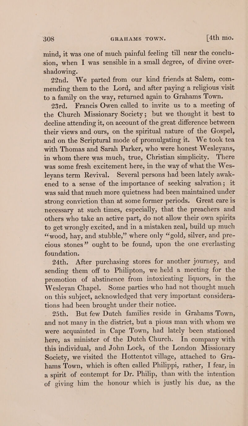 mind, it was one of much painful feeling till near the conclu- sion, when I was sensible in a small degree, of divine over- shadowing. 22nd. We parted from our kind friends at Salem, com- mending them to the Lord, and after paying a religious visit to a family on the way, returned again to Grahams Town. 93rd. Francis Owen called to invite us to a meeting of the Church Missionary Society; but we thought it best to ‘decline attending it, on account of the great difference between their views and ours, on the spiritual nature of the Gospel, and on the Scriptural mode of promulgating it. We took tea with Thomas and Sarah Parker, who were honest Wesleyans, in whom there was much, true, Christian simplicity. There was some fresh excitement here, in the way of what the Wes- leyans term Revival. Several persons had been lately awak- ened to a sense of the importance of seeking salvation; it was said that much more quietness had been maintained under strong conviction than at some former periods. Great care is necessary at such times, especially, that the preachers and others who take an active part, do not allow their own spirits to get wrongly excited, and in a mistaken zeal, build up much ‘‘wood, hay, and stubble,” where only “gold, silver, and pre- cious stones” ought to be found, upon the one everlasting foundation. 24th. After purchasing stores for another journey, and sending them off to Philipton, we held a meeting for the promotion of abstinence from intoxicating liquors, in the Wesleyan Chapel. Some parties who had not thought much on this subject, acknowledged that very important considera- tions had been brought under their notice. 25th. But few Dutch families reside in Grahams Town, and not many in the district, but a pious man with whom we were acquainted in Cape Town, had lately been stationed here, as minister of the Dutch Church. In company with this individual, and John Lock, of the London Missionary Society, we visited the Hottentot village, attached to Gra- hams Town, which is often called Philippi, rather, I fear, in a spirit of contempt for Dr. Philip, than with the intention of giving him the honour which is justly his due, as the