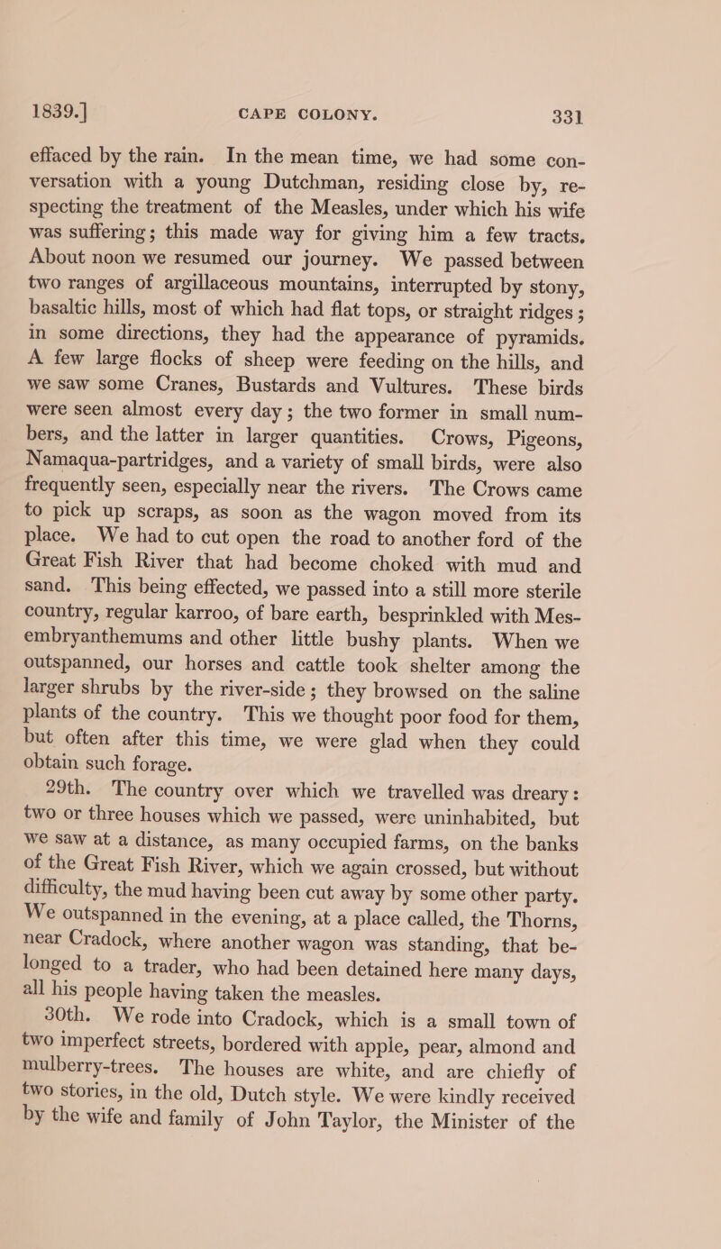 effaced by the ram. In the mean time, we had some con- versation with a young Dutchman, residing close by, re- specting the treatment of the Measles, under which his wife was suffering; this made way for giving him a few tracts. About noon we resumed our journey. We passed between two ranges of argillaceous mountains, interrupted by stony, basaltic hills, most of which had flat tops, or straight ridges ; in some directions, they had the appearance of pyramids. A few large flocks of sheep were feeding on the hills, and we saw some Cranes, Bustards and Vultures. These birds were seen almost every day; the two former in small num- bers, and the latter in larger quantities. Crows, Pigeons, Namaqua-partridges, and a variety of small birds, were also frequently seen, especially near the rivers. The Crows came to pick up scraps, as soon as the wagon moved from its place. We had to cut open the road to another ford of the Great Fish River that had become choked with mud and sand. This being effected, we passed into a still more sterile country, regular karroo, of bare earth, besprinkled with Mes- embryanthemums and other little bushy plants. When we outspanned, our horses and cattle took shelter among the larger shrubs by the river-side; they browsed on the saline plants of the country. This we thought poor food for them, but often after this time, we were glad when they could obtain such forage. 29th. The country over which we travelled was dreary : two or three houses which we passed, were uninhabited, but we saw at a distance, as many occupied farms, on the banks of the Great Fish River, which we again crossed, but without difficulty, the mud having been cut away by some other party. We outspanned in the evening, at a place called, the Thorns, near Cradock, where another wagon was standing, that be- longed to a trader, who had been detained here many days, all his people having taken the measles. 30th. We rode into Cradock, which is a small town of two imperfect streets, bordered with apple, pear, almond and mulberry-trees. The houses are white, and are chiefly of two stories, in the old, Dutch style. We were kindly received by the wife and family of John Taylor, the Minister of the