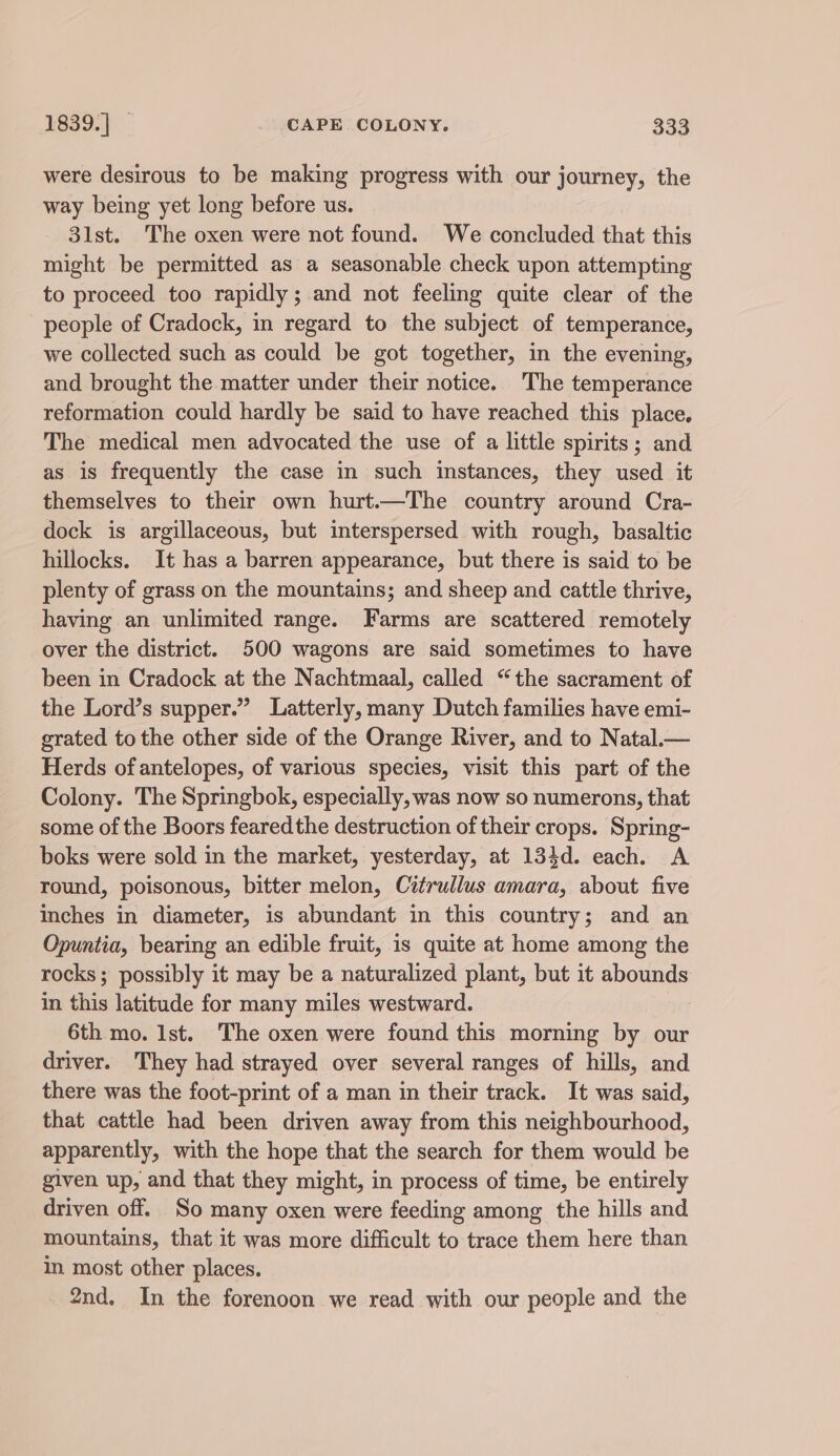 were desirous to be making progress with our journey, the way being yet long before us. 31st. The oxen were not found. We concluded that this might be permitted as a seasonable check upon attempting to proceed too rapidly; and not feeling quite clear of the people of Cradock, in regard to the subject of temperance, we collected such as could be got together, in the evening, and brought the matter under their notice. The temperance reformation could hardly be said to have reached this place. The medical men advocated the use of a little spirits; and as is frequently the case in such instances, they used it themselves to their own hurt.—The country around Cra- dock is argillaceous, but interspersed with rough, basaltic hillocks. It has a barren appearance, but there is said to be plenty of grass on the mountains; and sheep and cattle thrive, having an unlimited range. Farms are scattered remotely over the district. 500 wagons are said sometimes to have been in Cradock at the Nachtmaal, called “the sacrament of the Lord’s supper.” Latterly, many Dutch families have emi- grated to the other side of the Orange River, and to Natal.— Herds of antelopes, of various species, visit this part of the Colony. The Springbok, especially, was now so numerons, that some of the Boors fearedthe destruction of their crops. Spring- boks were sold in the market, yesterday, at 134d. each. A round, poisonous, bitter melon, Citrullus amara, about five Inches in diameter, is abundant in this country; and an Opuntia, bearing an edible fruit, is quite at home among the rocks; possibly it may be a naturalized plant, but it abounds in this latitude for many miles westward. 7 6th mo. Ist. The oxen were found this morning by our driver. They had strayed over several ranges of hills, and there was the foot-print of a man in their track. It was said, that cattle had been driven away from this neighbourhood, apparently, with the hope that the search for them would be given up, and that they might, in process of time, be entirely driven off. So many oxen were feeding among the hills and mountains, that it was more difficult to trace them here than in. most other places. 2nd. In the forenoon we read with our people and the