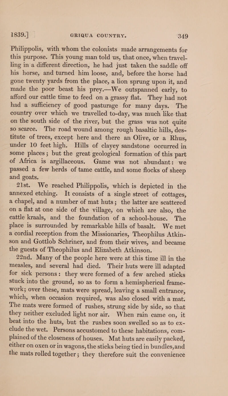 Philippolis, with whom the colonists made arrangements for this purpose. This young man told us, that once, when travel- ling in a different direction, he had just taken the saddle off his horse, and turned him loose, and, before the horse had gone twenty yards from the place, a lion sprung upon it, and made the. poor beast his prey—We outspanned early, to afford our cattle time to feed on a grassy flat. They had not had a sufficiency of good pasturage for many days. The country over which we travelled to-day, was much like that on the south side of the river, but the grass was not quite so scarce. The road wound among rough basaltic hills, des- titute of trees, except here and there an Olive, or a Rhus, under 10 feet high. Hills of clayey sandstone occurred in some places; but the great geological formation of this part of Africa is argillaceous. Game was not abundant: we passed a few herds of tame cattle, and some flocks of sheep and goats. 21st. We reached Philippolis, which is depicted in the annexed etching. It consists of a single street of cottages, a chapel, and a number of mat huts; the latter are scattered on a flat at one side of the village, on which are also, the cattle kraals, and the foundation of a school-house. The place is surrounded by remarkable hills of basalt. We met a cordial reception from the Missionaries, Theophilus Atkin- son and Gottlob Schriner, and from their wives, and became the guests of Theophilus and Elizabeth Atkinson. 22nd. Many of the people here were at this time ill in the measles, and several had died. Their huts were ill adapted for sick persons: they were formed of a few arched sticks stuck into the ground, so as to form a hemispherical frame- work; over these, mats were spread, leaving a small entrance, which, when occasion required, was also closed with a mat. The mats were formed of rushes, strung side by side, so that they neither excluded light nor air. When rain came on, it beat into the huts, but the rushes soon swelled so as to ex- clude the wet. Persons accustomed to these habitations, com- plained of the closeness of houses. Mat huts are easily packed, either on oxen or in wagons, the sticks being tied in bundles,and the mats rolled together ; they therefore suit the convenience