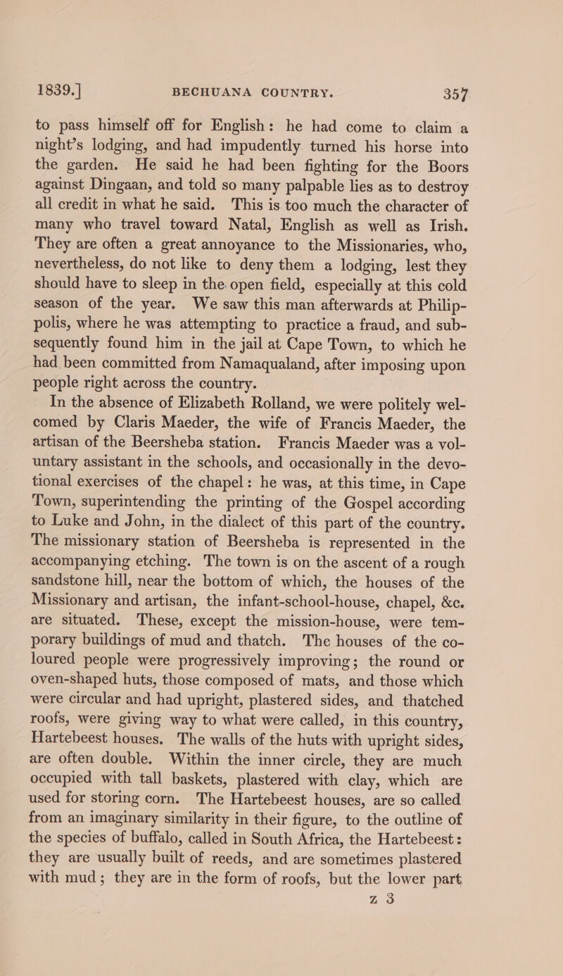 to pass himself off for English: he had come to claim a night’s lodging, and had impudently. turned his horse into the garden. He said he had been fighting for the Boors against Dingaan, and told so many palpable lies as to destroy all credit in what he said. This is too much the character of many who travel toward Natal, English as well as Irish. They are often a great annoyance to the Missionaries, who, nevertheless, do not like to deny them a lodging, lest they should have to sleep in the open field, especially at this cold season of the year. We saw this man afterwards at Philip- polis, where he was attempting to practice a fraud, and sub- sequently found him in the jail at Cape Town, to which he had been committed from Namaqualand, after imposing upon people right across the country. In the absence of Elizabeth Rolland, we were politely wel- comed by Claris Maeder, the wife of Francis Maeder, the artisan of the Beersheba station. Francis Maeder was a vol- untary assistant in the schools, and occasionally in the devo- tional exercises of the chapel: he was, at this time, in Cape Town, superintending the printing of the Gospel according to Luke and John, in the dialect of this part of the country. The missionary station of Beersheba is represented in the accompanying etching. The town is on the ascent of a rough sandstone hill, near the bottom of which, the houses of the Missionary and artisan, the infant-school-house, chapel, &amp;c. are situated. These, except the mission-house, were tem- porary buildings of mud and thatch. The houses of the co- loured people were progressively improving; the round or oven-shaped huts, those composed of mats, and those which were circular and had upright, plastered sides, and thatched roofs, were giving way to what were called, in this country, Hartebeest houses. The walls of the huts with upright sides, are often double. Within the inner circle, they are much occupied with tall baskets, plastered with clay, which are used for storing corn. The Hartebeest houses, are so called from an imaginary similarity in their figure, to the outline of the species of buffalo, called in South Africa, the Hartebeest : they are usually built of reeds, and are sometimes plastered with mud; they are in the form of roofs, but the lower part Zz 3