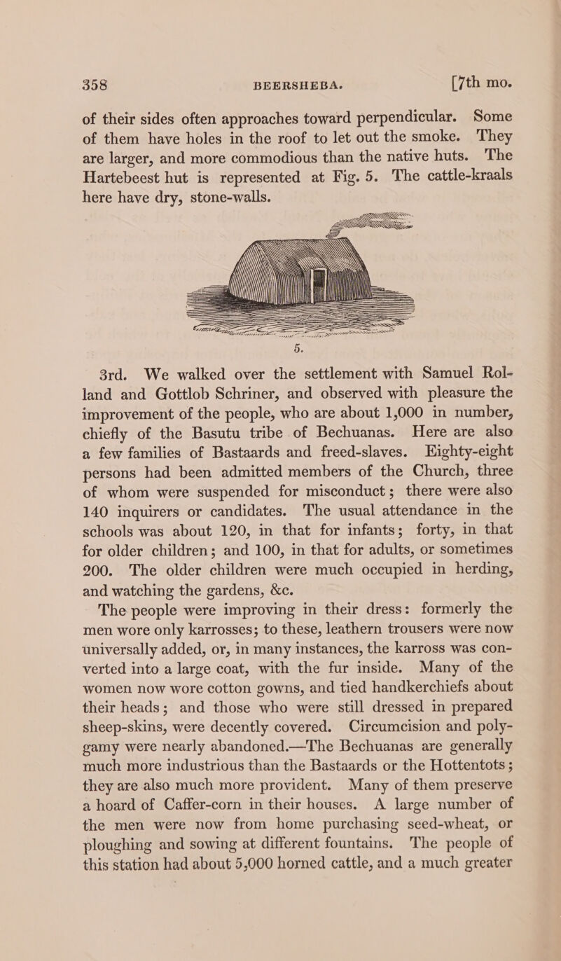 of their sides often approaches toward perpendicular. Some of them have holes in the roof to let out the smoke. They are larger, and more commodious than the native huts. The Hartebeest hut is represented at Fig. 5. The cattle-kraals here have dry, stone-walls. 3rd. We walked over the settlement with Samuel Rol- land and Gottlob Schriner, and observed with pleasure the improvement of the people, who are about 1,000 in number, chiefly of the Basutu tribe of Bechuanas. Here are also a few families of Bastaards and freed-slaves. Eighty-eight persons had been admitted members of the Church, three of whom were suspended for misconduct; there were also 140 inquirers or candidates. The usual attendance in the schools was about 120, in that for infants; forty, in that for older children; and 100, in that for adults, or sometimes 200. The older children were much occupied in herding, and watching the gardens, &amp;c. The people were improving in their dress: formerly the men wore only karrosses; to these, leathern trousers were now universally added, or, in many instances, the karross was con- verted into a large coat, with the fur inside. Many of the women now wore cotton gowns, and tied handkerchiefs about their heads; and those who were still dressed in prepared sheep-skins, were decently covered. Circumcision and poly- gamy were nearly abandoned.—The Bechuanas are generally much more industrious than the Bastaards or the Hottentots ; they are also much more provident. Many of them preserve a hoard of Caffer-corn in their houses. A large number of the men were now from home purchasing seed-wheat, or ploughing and sowing at different fountains. The people of this station had about 5,000 horned cattle, and a much greater