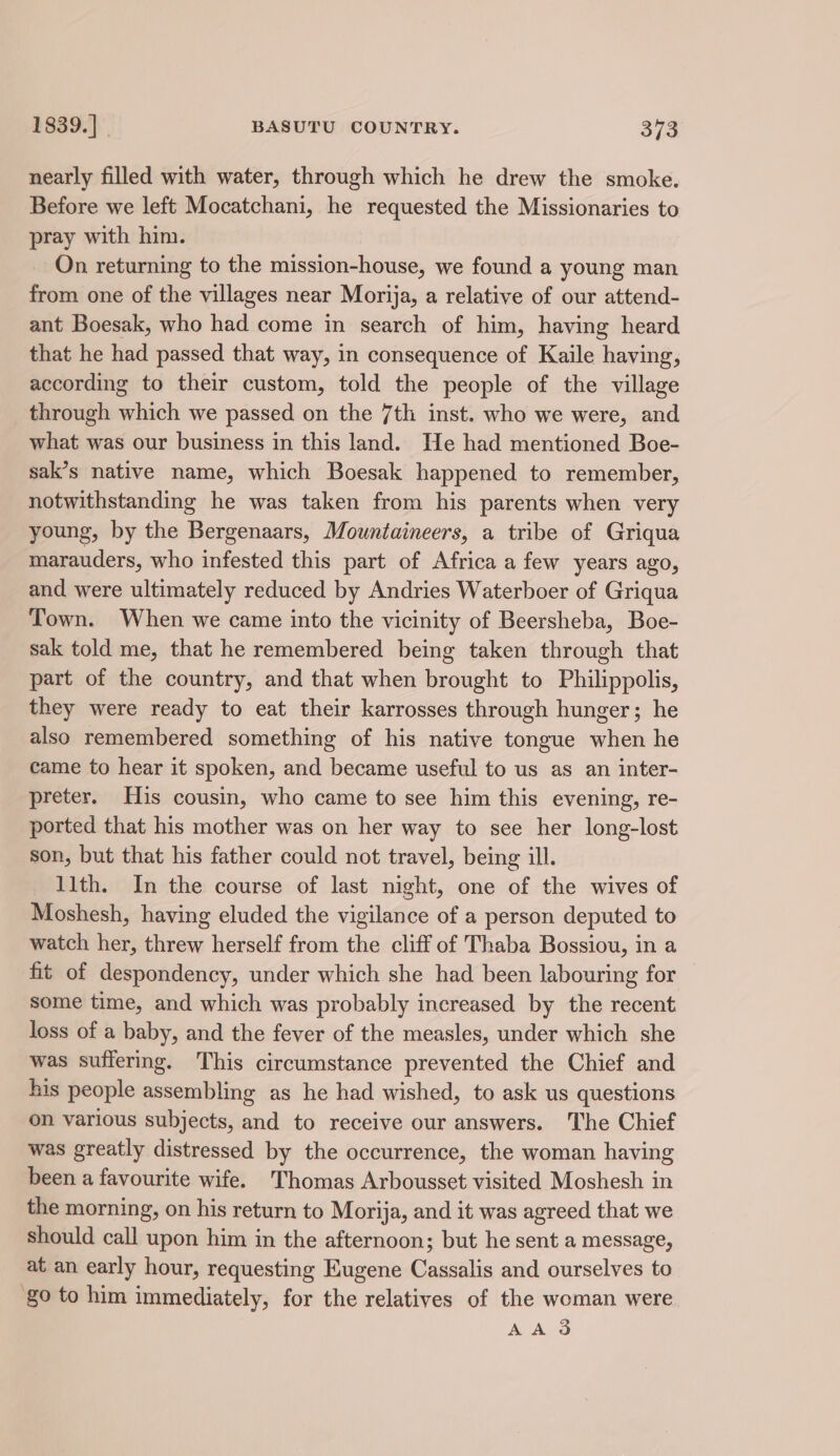 nearly filled with water, through which he drew the smoke. Before we left Mocatchani, he requested the Missionaries to pray with him. On returning to the mission-house, we found a young man from one of the villages near Morija, a relative of our attend- ant Boesak, who had come in search of him, having heard that he had passed that way, in consequence of Kaile having, according to their custom, told the people of the village through which we passed on the 7th inst. who we were, and what was our business in this land. He had mentioned Boe- sak’s native name, which Boesak happened to remember, notwithstanding he was taken from his parents when very young, by the Bergenaars, Mountaineers, a tribe of Griqua marauders, who infested this part of Africa a few years ago, and were ultimately reduced by Andries Waterboer of Griqua Town. When we came into the vicinity of Beersheba, Boe- sak told me, that he remembered being taken through that part of the country, and that when brought to Philippolis, they were ready to eat their karrosses through hunger; he also remembered something of his native tongue when he came to hear it spoken, and became useful to us as an inter- preter. His cousin, who came to see him this evening, re- ported that his mother was on her way to see her long-lost son, but that his father could not travel, being ill. 11th. In the course of last night, one of the wives of Moshesh, having eluded the vigilance of a person deputed to watch her, threw herself from the cliff of Thaba Bossiou, in a fit of despondency, under which she had been labouring for some time, and which was probably increased by the recent loss of a baby, and the fever of the measles, under which she was suffering. This circumstance prevented the Chief and his people assembling as he had wished, to ask us questions on various subjects, and to receive our answers. The Chief was greatly distressed by the occurrence, the woman having been a favourite wife. Thomas Arbousset visited Moshesh in the morning, on his return to Morija, and it was agreed that we should call upon him in the afternoon; but he sent a message, at an early hour, requesting Eugene Cassalis and ourselves to ‘go to him immediately, for the relatives of the woman were AA 3d