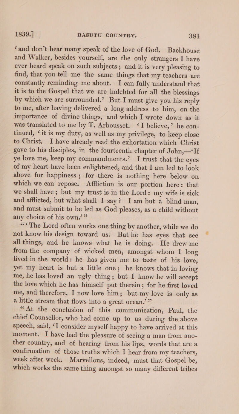 ‘and don’t hear many speak of the love of God. Backhouse and Walker, besides yourself, are the only strangers I have ever heard speak on such subjects; and it is very pleasing to find, that you tell me the same things that my teachers are constantly reminding me about. I can fully understand that it is to the Gospel that we are indebted for all the blessings by which we are surrounded.’ But I must give you his reply to me, after having delivered a long address to him, on the importance of divine things, and which I wrote down as it was translated to me by T. Arbousset. ‘I believe,’ he con- tinued, ‘it is my duty, as well as my privilege, to keep close to Christ. I have already read the exhortation which Christ gave to his disciples, in the fourteenth chapter of John,—‘If ye love me, keep my commandments.’ I trust that the eyes of my heart have been enlightened, and that I am led to look above for happiness ; for there is nothing here below on which we can repose. Affliction is our portion here: that we shall have; but my trust is in the Lord: my wife is sick and afflicted, but what shall I say? Iam but a blind man, and must submit to be led as God pleases, as a child without any choice of his own,’ ” “©The Lord often works one thing by another, while we do not know his design toward us. But he has eyes that see all things, and he knows what he is doing. He drew me from the company of wicked men, amongst whom I long lived in the world: he has given me to taste of his love, yet my heart is but a little one; he knows that in loving me, he has loved an ugly thing; but I know he will accept the love which he has himself put therein; for he first loved me, and therefore, I now love him; but my love is only as a little stream that flows into a great ocean.’ ” “At the conclusion of this communication, Paul, the chief Counsellor, who had come up to us during the above speech, said, ‘I consider myself happy to have arrived at this moment. I have had the pleasure of seeing a man from ano- ther country, and of hearing from his lips, words that are a confirmation of those truths which I hear from my teachers, week after week. Marvellous, indeed, must that Gospel be, which works the same thing amongst so many different tribes