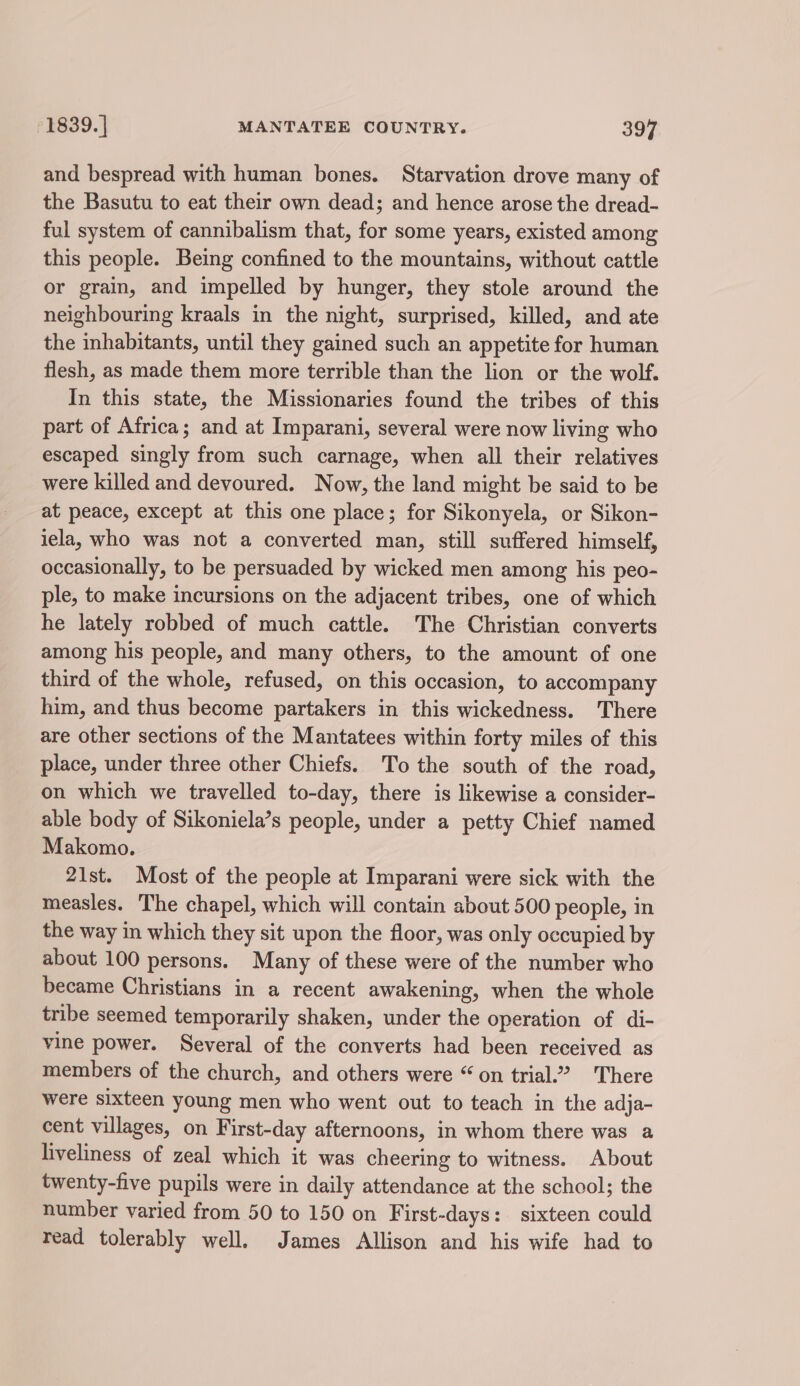 and bespread with human bones. Starvation drove many of the Basutu to eat their own dead; and hence arose the dread- ful system of cannibalism that, for some years, existed among this people. Being confined to the mountains, without cattle or grain, and impelled by hunger, they stole around the neighbouring kraals in the night, surprised, killed, and ate the inhabitants, until they gained such an appetite for human flesh, as made them more terrible than the lion or the wolf. In this state, the Missionaries found the tribes of this part of Africa; and at Imparani, several were now living who escaped singly from such carnage, when all their relatives were killed and devoured. Now, the land might be said to be at peace, except at this one place; for Sikonyela, or Sikon- iela, who was not a converted man, still suffered himself, occasionally, to be persuaded by wicked men among his peo- ple, to make incursions on the adjacent tribes, one of which he lately robbed of much cattle. The Christian converts among his people, and many others, to the amount of one third of the whole, refused, on this occasion, to accompany him, and thus become partakers in this wickedness. There are other sections of the Mantatees within forty miles of this place, under three other Chiefs. To the south of the road, on which we travelled to-day, there is likewise a consider- able body of Sikoniela’s people, under a petty Chief named Makomo. 21st. Most of the people at Imparani were sick with the measles. The chapel, which will contain about 500 people, in the way in which they sit upon the floor, was only occupied by about 100 persons. Many of these were of the number who became Christians in a recent awakening, when the whole tribe seemed temporarily shaken, under the operation of di- vine power. Several of the converts had been received as members of the church, and others were “on trial.’ There were sixteen young men who went out to teach in the adja- cent villages, on First-day afternoons, in whom there was a liveliness of zeal which it was cheering to witness. About twenty-five pupils were in daily attendance at the school; the number varied from 50 to 150 on First-days: sixteen could read tolerably well. James Allison and his wife had to