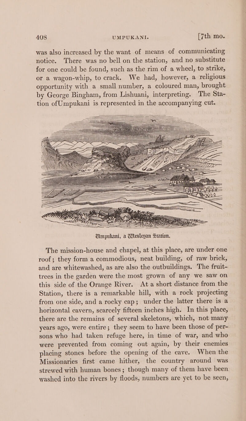 was also increased by the want of means of communicating notice. There was no bell on the station, and no substitute for one could be found, such as the rim of a wheel, to strike, or a wagon-whip, to crack. We had, however, a religious opportunity with a small number, a coloured man, brought by George Bingham, from Lishuani, interpreting. The Sta- tion of Umpukani is represented in the accompanying cut. ; pene sy Batic 5 ~ 2% Baye Gy dye SIV oO ayih Wags ~ l JOU 4, Si ee The mission-house and chapel, at this place, are under one roof; they form a commodious, neat building, of raw brick, and are whitewashed, as are also the outbuildings. The fruit- trees in the garden were the most grown of any we saw on this side of the Orange River. At a short distance from the Station, there is a remarkable hill, with a rock projecting from one side, and a rocky cap; under the latter there is a horizontal cavern, scarcely fifteen inches high. In this place, there are the remains of several skeletons, which, not many years ago, were entire; they seem to have been those of per- sons who had taken refuge here, in time of war, and who were prevented from coming out again, by their enemies placing stones before the opening of the cave. When the Missionaries first came hither, the country around was strewed with human bones; though many of them have been washed into the rivers by floods, numbers are yet to be seen,